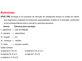 Exercícios
(PUC PR) Excreção é um processo de remoção de substâncias tóxicas ou inúteis do interior
dos organismos, realizado por estruturas especializadas. Analise os 5 exemplos, verificando
se há correspondência entre o animal e a estrutura excretora.
Animal Estrutura para excreção
I - gafanhoto → tubo de Malpighi
II - planária → célula flama
III - esquilo → rim
IV - minhoca → nefrídio
V - hidra → vacúolo contrátil
Estão corretas:
a) apenas II, III e IV. d) apenas II, III, IV e V.
b) apenas III, IV e V. e) apenas I, II e III.
c) apenas I, II, III e IV.
 