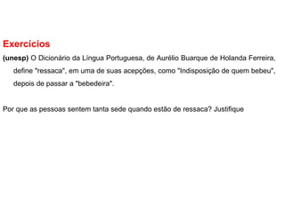Exercícios
(unesp) O Dicionário da Língua Portuguesa, de Aurélio Buarque de Holanda Ferreira,
define "ressaca", em uma de suas acepções, como "Indisposição de quem bebeu",
depois de passar a "bebedeira".
Por que as pessoas sentem tanta sede quando estão de ressaca? Justifique
 