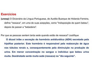 Exercícios
(unesp) O Dicionário da Língua Portuguesa, de Aurélio Buarque de Holanda Ferreira,
define "ressaca", em uma de suas acepções, como "Indisposição de quem bebeu",
depois de passar a "bebedeira".
Por que as pessoas sentem tanta sede quando estão de ressaca? Justifique
O álcool inibe a secreção do hormônio antidiurético (ADH) secretado pela
hipófise posterior. Este hormônio é responsável pela reabsorção de água
nos túbulos renais e, consequentemente pela diminuição na produção de
urina. Em menor concentração no sangue o indivíduo que bebeu urina
muito. Desidratado sente muita sede (ressaca) no "dia seguinte".
 