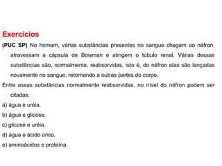 Exercícios
(PUC SP) No homem, várias substâncias presentes no sangue chegam ao néfron,
atravessam a cápsula de Bowman e atingem o túbulo renal. Várias dessas
substâncias são, normalmente, reabsorvidas, isto é, do néfron elas são lançadas
novamente no sangue, retornando a outras partes do corpo.
Entre essas substâncias normalmente reabsorvidas, no nível do néfron podem ser
citadas:
a) água e uréia.
b) água e glicose.
c) glicose e uréia.
d) água e ácido úrico.
e) aminoácidos e proteína.
 