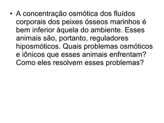 • A concentração osmótica dos fluídos
corporais dos peixes ósseos marinhos é
bem inferior àquela do ambiente. Esses
animais são, portanto, reguladores
hiposmóticos. Quais problemas osmóticos
e iônicos que esses animais enfrentam?
Como eles resolvem esses problemas?
 