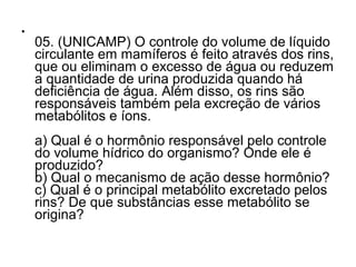 •
05. (UNICAMP) O controle do volume de líquido
circulante em mamíferos é feito através dos rins,
que ou eliminam o excesso de água ou reduzem
a quantidade de urina produzida quando há
deficiência de água. Além disso, os rins são
responsáveis também pela excreção de vários
metabólitos e íons.
a) Qual é o hormônio responsável pelo controle
do volume hídrico do organismo? Onde ele é
produzido?
b) Qual o mecanismo de ação desse hormônio?
c) Qual é o principal metabólito excretado pelos
rins? De que substâncias esse metabólito se
origina?
 
