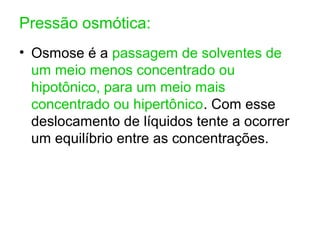 Pressão osmótica:
• Osmose é a passagem de solventes de
um meio menos concentrado ou
hipotônico, para um meio mais
concentrado ou hipertônico. Com esse
deslocamento de líquidos tente a ocorrer
um equilíbrio entre as concentrações.
 