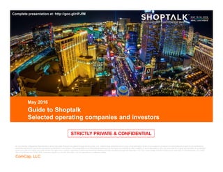 CONFIDENTIAL
ComCap, LLC
CONFIDENTIAL
STRICTLY PRIVATE & CONFIDENTIAL
Guide to Shoptalk
Selected operating companies and investors
May 2016
Draft
Mr. Aron Bohlig is Registered Representative of and Securities Products are offered through BA Securities, LLC. Neither party warranties the accuracy of the information herein and is subject to correction or amendment and should not be construed as
investment advice and may not be reproduced or distributed to any person. This presentation is for informational purposes only and does not constitute an offer, invitation or recommendation to buy, sell, subscribe for or issue any securities or a solicitation
of any such offer or invitation and shall not form the basis of any contract. Securities Products and Investment Banking Services are offered through BA Securities, LLC. Four Tower Bridge, 200 Barr Harbor Drive, Suite 400, W. Conshohocken, PA 19428.
484-412-8788 Member FINRA SIPC. Commera Capital LLC and BA Securities, LLC are separate and unaffiliated entities.
STRICTLY PRIVATE & CONFIDENTIAL
Complete presentation at: http://goo.gl/rlPJfM
 