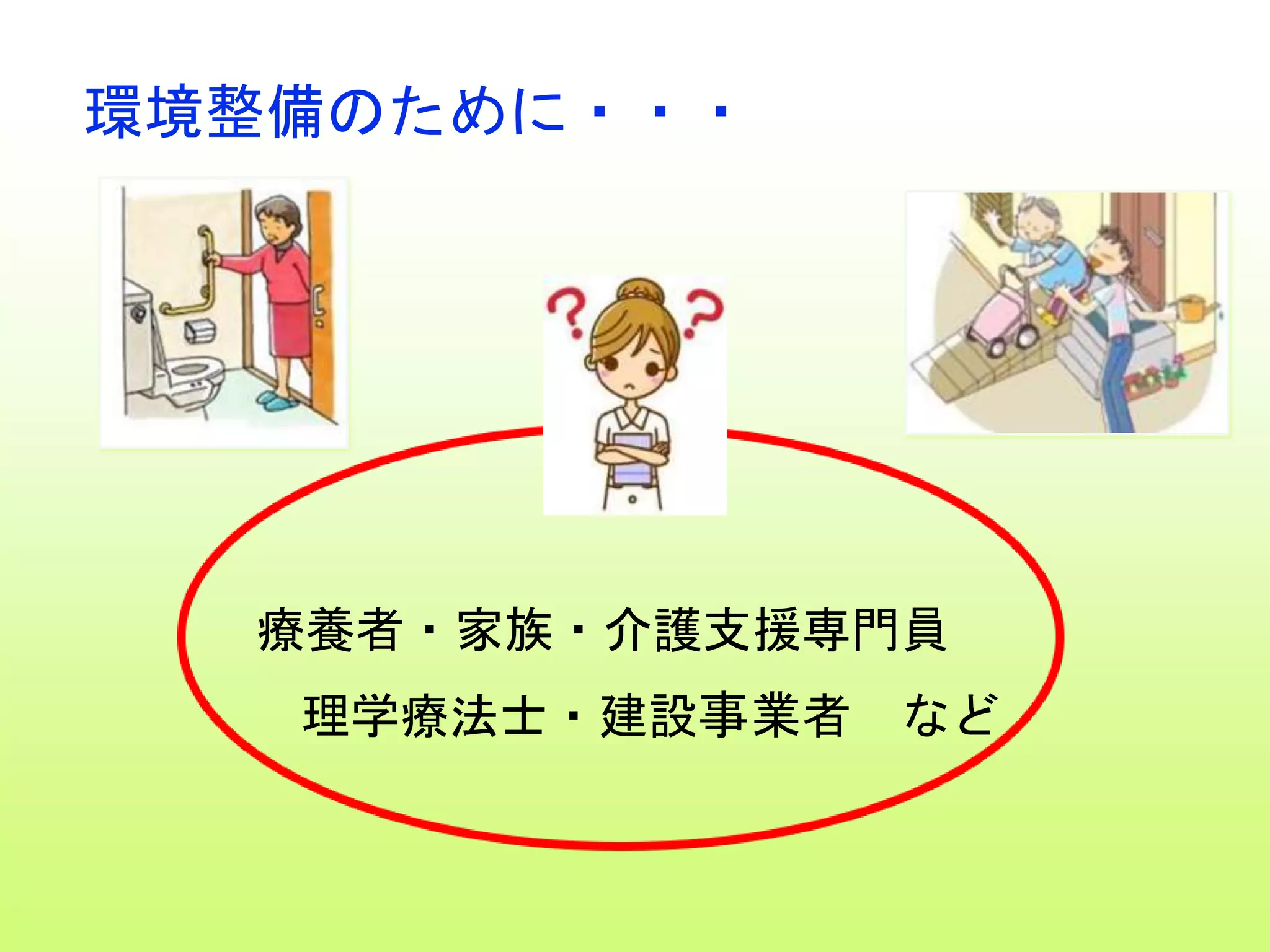 環境整備のために・・・
療養者・家族・介護支援専門員
理学療法士・建設事業者 など
 