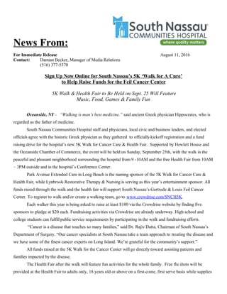 News From:
For Immediate Release August 11, 2016
Contact: Damian Becker, Manager of Media Relations
(516) 377-5370
Sign Up Now Online for South Nassau’s 5K ‘Walk for A Cure’
to Help Raise Funds for the Feil Cancer Center
5K Walk & Health Fair to Be Held on Sept. 25 Will Feature
Music, Food, Games & Family Fun
Oceanside, NY – “Walking is man’s best medicine,” said ancient Greek physician Hippocrates, who is
regarded as the father of medicine.
South Nassau Communities Hospital staff and physicians, local civic and business leaders, and elected
officials agree with the historic Greek physician as they gathered to officially kickoff registration and a fund
raising drive for the hospital’s new 5K Walk for Cancer Care & Health Fair. Supported by Hewlett House and
the Oceanside Chamber of Commerce, the event will be held on Sunday, September 25th, with the walk in the
peaceful and pleasant neighborhood surrounding the hospital from 9 -10AM and the free Health Fair from 10AM
– 3PM outside and in the hospital’s Conference Center.
Park Avenue Extended Care in Long Beach is the naming sponsor of the 5K Walk for Cancer Care &
Health Fair, while Lynbrook Restorative Therapy & Nursing is serving as this year’s entertainment sponsor. All
funds raised through the walk and the health fair will support South Nassau’s Gertrude & Louis Feil Cancer
Center. To register to walk and/or create a walking team, go to www.crowdrise.com/SNCH5K.
Each walker this year is being asked to raise at least $100 via the Crowdrise website by finding five
sponsors to pledge at $20 each. Fundraising activities via Crowdrise are already underway. High school and
college students can fulfill public service requirements by participating in the walk and fundraising efforts.
“Cancer is a disease that touches so many families,” said Dr. Rajiv Datta, Chairman of South Nassau’s
Department of Surgery. “Our cancer specialists at South Nassau take a team approach to treating the disease and
we have some of the finest cancer experts on Long Island. We’re grateful for the community’s support.”
All funds raised at the 5K Walk for the Cancer Center will go directly toward assisting patients and
families impacted by the disease.
The Health Fair after the walk will feature fun activities for the whole family. Free flu shots will be
provided at the Health Fair to adults only, 18 years old or above on a first-come, first serve basis while supplies
 