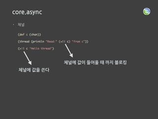 core.async
• 신비스러운 Go 루틴 스레드 풀에서 가져온 스레드에서
채널에 값이 들어오길 기다리는  
이벤트 핸들러를 만들고 스레드 종료
채널에 값이 들어오면
스레드 풀에서 스레드를 가져와
x에 값을 설정하고
다시 채널에 값이 들어오길 기다리는
이벤트 핸들러를 만들고 스레드 종료채널에 값이 들어오면
스레드를 풀에서 가져와서
y에 값을 설정하고 x와 y를
더한 값을 출력하고 스레드 종료
 