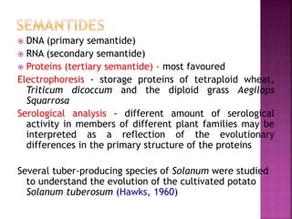  DNA (primary semantide)
 RNA (secondary semantide)
 Proteins (tertiary semantide) - most favoured
Electrophoresis - storage proteins of tetraploid wheat,
Triticum dicoccum and the diploid grass Aegilops
Squarrosa
Serological analysis - different amount of serological
activity in members of different plant families may be
interpreted as a reflection of the evolutionary
differences in the primary structure of the proteins
Several tuber-producing species of Solanum were studied
to understand the evolution of the cultivated potato
Solanum tuberosum (Hawks, 1960)
 