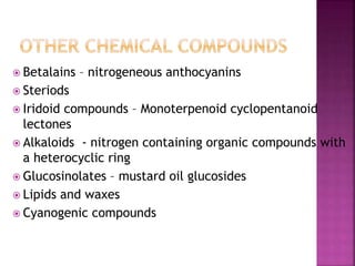  Betalains – nitrogeneous anthocyanins
 Steriods
 Iridoid compounds – Monoterpenoid cyclopentanoid
lectones
 Alkaloids - nitrogen containing organic compounds with
a heterocyclic ring
 Glucosinolates – mustard oil glucosides
 Lipids and waxes
 Cyanogenic compounds
 