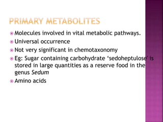  Molecules involved in vital metabolic pathways.
 Universal occurrence
 Not very significant in chemotaxonomy
 Eg: Sugar containing carbohydrate ‘sedoheptulose' is
stored in large quantities as a reserve food in the
genus Sedum
 Amino acids
 