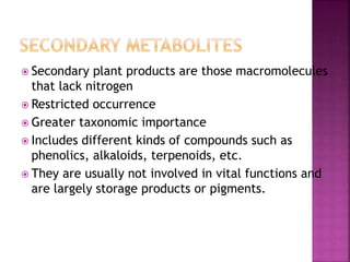  Secondary plant products are those macromolecules
that lack nitrogen
 Restricted occurrence
 Greater taxonomic importance
 Includes different kinds of compounds such as
phenolics, alkaloids, terpenoids, etc.
 They are usually not involved in vital functions and
are largely storage products or pigments.
 