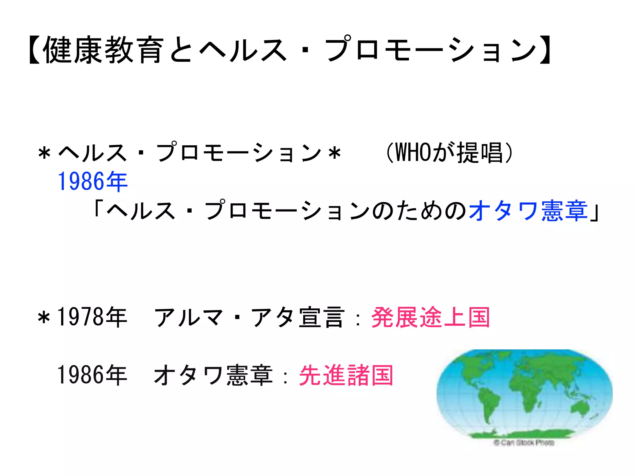 【健康教育とヘルス・プロモーション】
＊ヘルス・プロモーション＊ （WHOが提唱）
1986年
「ヘルス・プロモーションのためのオタワ憲章」
＊1978年 アルマ・アタ宣言：発展途上国
1986年 オタワ憲章：先進諸国
 
