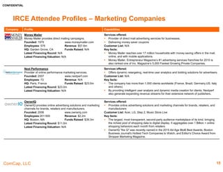 CONFIDENTIAL
ComCap, LLC 15
IRCE Attendee Profiles – Analytics
Company Profile Capabilities
QuBit Digital
Developer of website-optimization software.
Founded: 2010 www.qubit.com
Employees: 236 Revenue: N/A
HQ: London, UK Funds Raised: $74.8m
Latest Financing Round: $40.0m
Latest Financing Valuation: N/A
Services offered:
 Provides marketers the tools to understand their visitors, and personalize their online
presence to drive conversions in real time.
Customer List: Topshop, Thomas Cook, Farfetch, Shop Direct, DFS, Sofa.com, Scott Dunn,
Moss, Maplin, Jet2, and Jimmy Choo.
Key facts:
 Qubit currently works across Europe and the Americas
 QuBit Digital has received over $74.8m from Goldman Sachs, Sapphire Ventures, Accel
Partners, Balderton Capital, and Salesforce Ventures.
Reflektion
Developer of a retail analytics platform.
Founded: 2012 www.reflektion.com
Employees: 57 Revenue: N/A
HQ: San Mateo, CA Funds Raised: $27.8m
Latest Financing Round: $18.0m
Latest Financing Valuation: N/A
Services offered:
 Provides a Predictive Analytics Platform and easily deployable solutions for retailers and
brands
Customer List: Disney, Converse, Uniqlo, Godiva, O'Neill Clothing and Oriental Trading
Key facts:
 Retailers use Reflektion to capture and respond to real-time individual shopper intent,
increasing conversions and revenue by 20%+
 The company is backed by leading investors including Intel Capital and Nike.
 Reflektion is the 2015 winner of Shop.org’s Digital Commerce Startup of the Year award.
RJMetrics
Developer of business intelligence software delivered as a
service over the Internet.
Founded: 2008 www.rjmetrics.com
Employees: 123 Revenue: N/A
HQ: Philadelphia, PA Funds Raised: $22.8m
Latest Financing Round: $16.5m
Latest Financing Valuation: N/A
Services offered:
 Offers big data analytics to small and midsize businesses.
 Provides hosted business intelligence software to online businesses.
Customer List: Hootsuit, Sprig, Food 52, Bevel, Choxi, Chubbies, Grana
Key facts:
 Assist online businesses make smarter decisions with their data.
 Develops software to help online businesses measure, manage, and monetize better.
 RJMetrics was founded in 2008 by Robert J. Moore and Jake Stein, colleagues at a leading
technology-focused private equity and venture capital firm.
 