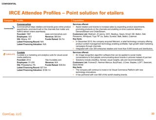 CONFIDENTIAL
ComCap, LLC
IRCE Attendee Profiles – Point Solutions & Site Infrastructure
Company Profile Capabilities
Circle Commerce
Deliver fully-adaptable ERP/Order management systems in
omni-channel and retail environments
Founded: 2011 www.circlecommerce.com
Employees: 11-50 Revenue: N/A
HQ: Windsor, Connecticut Funds Raised: N/A
Latest Financing Round: N/A
Latest Financing Valuation: N/A
Services offered:
 Adaptable Objects is at the core of Circle Commerce Manager (CCM) and allows the
platform to be customizable, yet fully upgradeable
 It offers solution to B2B and B2C apparel, gifts and general.
Customers List: C.C. Filson, WorldPantry.com, Herrington Catalog, Auto Body Tool Mart,
Online Stores, Modern Bathroom
Key facts:
 In 2012, Circle Commerce was selected as a Small Business Express participant by the
State of Connecticut, and received significant grants and loans from the State’s Department
of Economic and Community Development to help drive high-tech job growth within the
state.
 CCM is a complete Enterprise Commerce solution, but most importantly, is FULLY
customizable
CommerceHub
CommerceHub helps retailers and brands grow online
product assortments, promote & sell on the channels that
matter and fulfill & deliver orders seamlessly.
Founded: 1997 www.commercehub.com
Employees: 323 Revenue: $65.6m
HQ: Albany, NY Funds Raised: $4.7m
Latest Financing Round: N/A
Latest Financing Valuation: N/A
Services offered:
 Assist retailers and brands to increase sales by expanding product assortments, promoting
products on the channels and enabling on-time customer delivery.- DemandStream and
OrderStream.
Customers List: Walmart, JC penny, QVC, Bestbuy, Sears, Kmart, GE, Belkin, Dell,
Panasonic, Whirlpool, Toys "R" Us, Seiko, Eureka!, Belk, Belkin, Coleman
Key facts:
 In December 2015, the company acquired Mercent, a retail technology company offering
product content management technology enabling profitable, high-growth retail marketing
campaigns through channels.
 Integrated with over 200 enterprise retailers and more than 9,000 brands and distributors.
Curalate
Curalate is a marketing and analytics suite for visual social
media platforms.
Founded: 2012 http://curalate.com
Employees: 51-200 Revenue: N/A
HQ: Philadelphia, PA Funds Raised: $39.9m
Latest Financing Round: $27.5m
Latest Financing Valuation: $168.1m
Services offered:
 An image recognition algorithm software that can be applied to social media conversations
to find people communicating about brands in pictures instead of just text
 Solutions include Like2Buy, fanreel, visual insights, ads and recommendations
Customers List: Forever21, Neiman Marcus, BuzzFeed, J.Crew, Staples, LOFT, Swaroski,
Davis Bridal
Key facts:
 The company will continue to invest in its Visual Commerce Platform with new technology
innovations.
 It has partnered with over 800 of the world's leading brands.
33
 