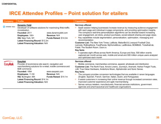 CONFIDENTIAL
ComCap, LLC 35
IRCE Attendee Profiles – Point Solutions & Site Infrastructure
Company Profile Capabilities
Fulfillify.com
An online fulfilment solution for any size ecommerce
business
Founded: 2004 www.fulfillify.com
Employees: 100+ Revenue: N/A
HQ: Rochester, NY Funds Raised: N/A
Latest Financing Round: N/A
Latest Financing Valuation: N/A
Services offered:
 Pick, pack and ship, inventory management, kitting and returns processing.
 Expert Kitting & Custom Order Assemblies, a fully managed Returns Management program.
It offers a web-based platform.
Partners List: PeopleSoft, BigCommerce, NetSuite, Shopify, WooCommerce, UltraCraft,
Volusion and PayPal
Key facts:
 It ship more than 75+ million packages a year
 The Fulfillify.com platform was designed with mobile-first responsive technology and has 4
strategically located fulfilment centres across the nation
 According to Multichannel Merchant, top 3PL company in 2016Over 1,00 companies have
used the company's services
FuturePay
Provider of online payment services.
Founded: 2013 futurepay.com
Employees: 11-50 Revenue: N/A
HQ: Lehi, UT Funds Raised: N/A
Latest Financing Round: N/A
Latest Financing Valuation: N/A
Services offered:
 The company provides an online platform which allows customers to make non-credit card
payment, buy putting items in a purchase cart and pay for them later.
 Allows the customer to offer a simpler financing option that is straightforward and can be
paid back in flexible monthly payments starting as low as $25/month
Customers List: Lambert Vet Supply, Seattle Coffee Gear, Diamondvirginhair.co, Roberts
Key facts:
 The company has partnered with Shopify, Magento, Spree Commerce, 3dCart
ID.me
Operator of a discount shopping platform for military
families and veterans.
Founded: 2010 www.id.me
Employees: Approx. 70 Revenue: $4.0m
HQ: Tysons Corner, VA Funds Raised: $19.7m
Latest Financing Round: $3.0m
Latest Financing Valuation: N/A
Services offered:
 The company provides a platform through which local and national businesses can offer
exclusive deals to verified U.S. soldiers and their families.
Customer List: Ford, Kohl's, Amazon.com, Microsoft, Dell, Overstock, Verizon, Macy's Sam's
Club, UBER, Fanatics, Knott's Berry Farm, Sears and Under Armour
Key facts:
 Online retailers that use ID.me can offer deals to almost any group they want to attract as
loyal customers via ID.me, including first responders, teachers, university students,
employees at a particular company, or active military personnel and U.S. military veterans.
 