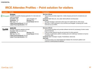 CONFIDENTIAL
ComCap, LLC
IRCE Attendee Profiles – Point Solutions & Site Infrastructure /
Fraud Prevention
Company Profile Capabilities
ClearSale
A Card-Not-Present fraud prevention operation that
protects ecommerce merchants against chargebacks.
Founded: 2000 http://clear.sale
Employees: 700+ Revenue: $14.6mm
HQ: Miami, FL Funds Raised: N/A
Latest Financing Round: N/A
Latest Financing Valuation: N/A
Services offered:
 Total Guaranteed Protection, is an end-to-end fraud detection solution for online retailers.
 The company's problem-solving DNA, its in-house expert team of 500 fraud analysts, its
proprietary consumer-behavior technology, and its decade-plus of identifying and preventing
fraud in the most complex and dynamic international ecommerce markets.
 Looks for the optimal balance between fraud losses, orders rejected and response time.
Customers List: Walmart, Rakuten, Calvin Klein, Channel, Staples, AVON, RayBan, Sony,
Garmin, Element, FragranceX, Privalia, InterConnection.org
Key facts:
 Has served over 2,000 clients.
 Its focus is on increasing revenues, decreasing fraud costs, and helping their clients retain
customers by ensuring that every “good” customer transaction is approved.
 100% Chargeback reimbursement. Never pay for fraud again
Eye4Fraud
Screens, verifies and guarantees the client online orders so
it can sell and ship with confidence.
Founded: 2011 www.eye4fraud.com
Employees: 11-50 Revenue: N/A
HQ: Brooklyn, NY Funds Raised: N/A
Latest Financing Round: N/A
Latest Financing Valuation: N/A
Services offered:
 Protect 360, Select 101 and System Select
Customer List: N/A
Key facts:
• Connect with other scoring and data services to compile a three-dimensional image of the
shopper on the other side of the computer screen. By offloading its orders to Eye4Fraud,
clients are tapping into the most complete consumer shopping data pool
Forter
Provider of an online fraud prevention platform.
Founded: 2013 www.forter.com
Employees: 100 Revenue: na
HQ: San Francisco, CA Funds Raised: $50.0m
Latest Financing Round: $32.0m
Latest Financing Valuation: na
Services offered:
 Uses its Decision-as-a-Service algorithms to help online retailers analyze their exposure to
fraud at the time of check-out. Forter Decision Dashboard provides a transparent view into
each transaction.
 The company provides a software to reduce frauds during transaction. It also provides plug
and play technology which allows approve and decline answer for every transaction by yes
and no.
Customers List: OWC, Jomashop, James Allen, Delvery.com, Other World Computing, Fiverr
Key facts:
 In 2016, the company raised funds to eliminate ecommerce fraud. It will also support
product innovation and the company's continued expansion across the US.
 The system approves or declines payments and offers a 100% chargeback guarantee on
any fraudulent transactions that it misses.
41
 