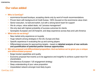 CONFIDENTIAL
ComCap, LLC
IRCE Attendee Profiles – Others
Company Profile Capabilities
Australian Fulfillment
A gateway to Australia, New Zealand and Asia. It is part of
National Products Fulfilment Pty. Ltd.
Founded: 2002 www.australianfulfillment.com
Employees: 11-50 Revenue: $131.7m
HQ: Australia Funds Raised: N/A
Latest Financing Round: N/A
Latest Financing Valuation: N/A
Services offered:
 Its services include product and ecommerce fulfillment, pick & pack, warehouse & inventory
management, postage & freight systems, returns management, 3PL and drop shipping
Customer List: eBay, Amazon, Magento, Shopify, OpenCart, Zencart, BigCommerce,
Volusion, Netsuite, QuickBooks, 3dcart, Xero, WooCommerce
Key facts:
 The company is located in Sydney, Melbourne and Perth providing next day delivery to 80%
Australians and New Zealanders
 It serves online retailers, direct selling / multi-level marketing companies and omni-channel
retailers
CubiScan
Offers dimensioning and weighing systems that will quickly
and accurately measure boxed items located within a
distribution centre or shipping application.
Founded: 1987 www.cubiscan.com
Employees: 51-200 Revenue: N/A
HQ: Farmington, UT Funds Raised: N/A
Latest Financing Round: N/A
Latest Financing Valuation: N/A
Services offered:
 CubiScan 225, CubiScan 25, CubiScan 75, CubiScan 100, CubiScan 125, CubiScan 1200-
AKL, CubiScan 210-DS, CubiScan 210-SS, CubiScan 150, CubiScan 30, CubiScan 110,
CubiScan 200-TS, CubiScan 200-XIR, CubiScan 1000-VS, CubiScan 50-PS, CubiScan
200-TL
Customer List: N/A
Key facts:
• Also offers a broad range of software integration solutions that will pass cube and weight
data to an existing WMS, TMS or Manifesting System.
• CubiScan systems are capable of measuring boxes, irregular shapes, crates, or large
palletized freight for static or in-motion applications.
Fox IV Technologies
A leading designer, innovator, integrator, and manufacturer
of automated labelling solutions. A full service label
converter and supplier.
Founded: 1986 www.foxiv.com
Employees: 11-50 Revenue: N/A
HQ: Export, PA Funds Raised: N/A
Latest Financing Round: N/A
Latest Financing Valuation: N/A
Services offered:
 The company can integrate automated label applicators and printer applicators, conveyors,
bar code scanners, ink jet printers, RFID and vision systems, scales, material handling
devices, and a range of software and database platforms to communicate with legacy and
commercial warehouse management systems
Customers List: N/A
Key facts:
 Installed its systems in a wide range of hostile environments - from steel mills to copper
mines Its TwinPrint series of printers and printer applicators are designed for automating
shipping label/packing slip/return UPS-ARS labelling processes.
 The company has over 300 label dies sizes available and seven flexographic presses that
can print up to 8 colours – using both UV and water-based inks.
 Convert over 25 industrial printers into print and apply.
50
 