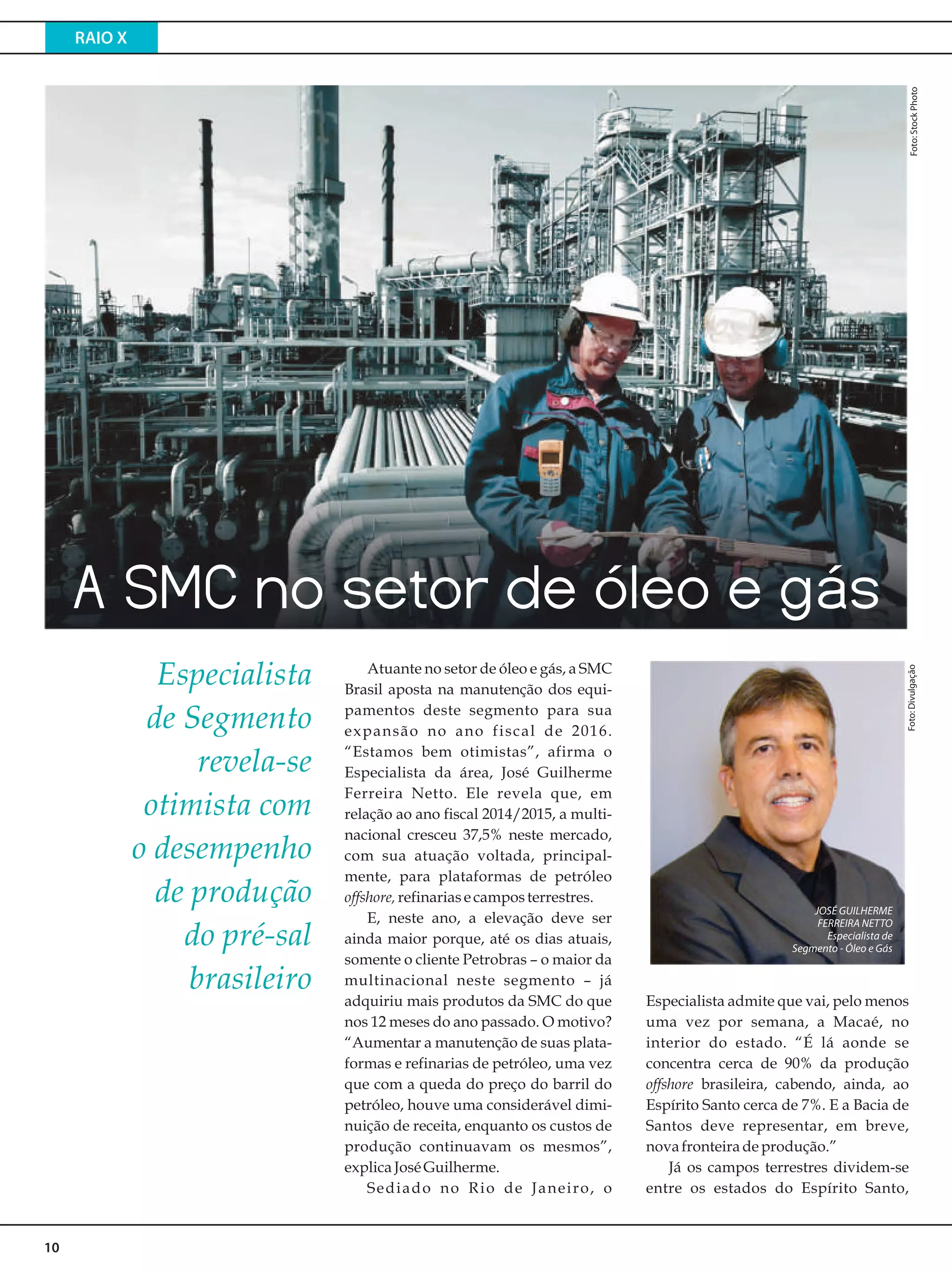 RAIO X
10
Especialista admite que vai, pelo menos
uma vez por semana, a Macaé, no
interior do estado. “É lá aonde se
concentra cerca de 90% da produção
offshore brasileira, cabendo, ainda, ao
Espírito Santo cerca de 7%. E a Bacia de
Santos deve representar, em breve,
novafronteiradeprodução.”
Já os campos terrestres dividem-se
entre os estados do Espírito Santo,
Atuante no setor de óleo e gás, a SMC
Brasil aposta na manutenção dos equi-
pamentos deste segmento para sua
expansão no ano fiscal de 2016.
“Estamos bem otimistas”, afirma o
Especialista da área, José Guilherme
Ferreira Netto. Ele revela que, em
relação ao ano fiscal 2014/2015, a multi-
nacional cresceu 37,5% neste mercado,
com sua atuação voltada, principal-
mente, para plataformas de petróleo
offshore,refinariasecamposterrestres.
E, neste ano, a elevação deve ser
ainda maior porque, até os dias atuais,
somente o cliente Petrobras – o maior da
multinacional neste segmento – já
adquiriu mais produtos da SMC do que
nos 12 meses do ano passado. O motivo?
“Aumentar a manutenção de suas plata-
formas e refinarias de petróleo, uma vez
que com a queda do preço do barril do
petróleo, houve uma considerável dimi-
nuição de receita, enquanto os custos de
produção continuavam os mesmos”,
explica JoséGuilherme.
Sediado no Rio de Janeiro, o
JOSÉ GUILHERME
FERREIRA NETTO
Especialista de
Segmento - Óleo e Gás
Foto:Divulgação
A SMC no setor de óleo e gás
Especialista
de Segmento
revela-se
otimista com
o desempenho
de produção
do pré-sal
brasileiro
Foto:StockPhoto
 