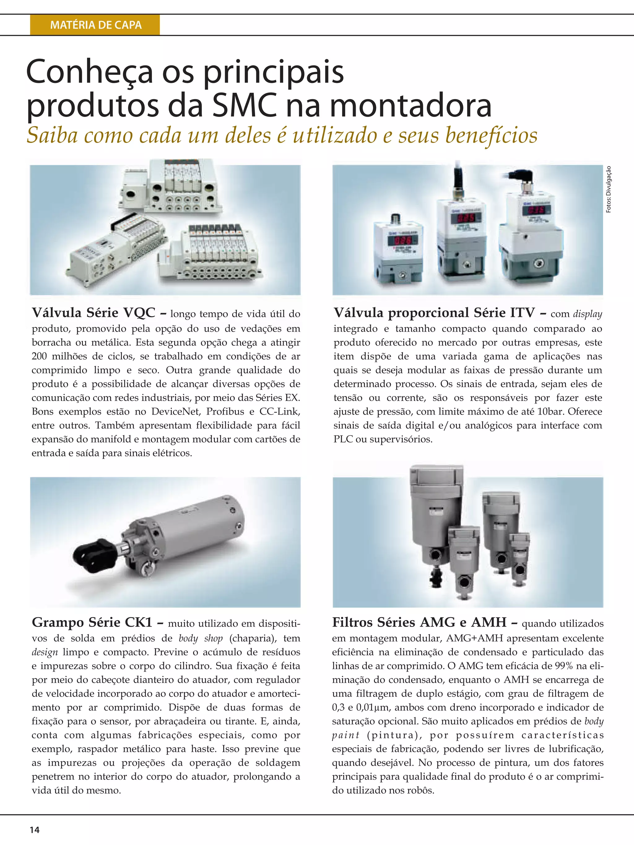 MATÉRIA DE CAPA
14
Válvula Série VQC – longo tempo de vida útil do
produto, promovido pela opção do uso de vedações em
borracha ou metálica. Esta segunda opção chega a atingir
200 milhões de ciclos, se trabalhado em condições de ar
comprimido limpo e seco. Outra grande qualidade do
produto é a possibilidade de alcançar diversas opções de
comunicação com redes industriais, por meio das Séries EX.
Bons exemplos estão no DeviceNet, Profibus e CC-Link,
entre outros. Também apresentam flexibilidade para fácil
expansão do manifold e montagem modular com cartões de
entrada e saída para sinais elétricos.
Filtros Séries AMG e AMH – quando utilizados
em montagem modular, AMG+AMH apresentam excelente
eficiência na eliminação de condensado e particulado das
linhas de ar comprimido. O AMG tem eficácia de 99% na eli-
minação do condensado, enquanto o AMH se encarrega de
uma filtragem de duplo estágio, com grau de filtragem de
0,3 e 0,01µm, ambos com dreno incorporado e indicador de
saturação opcional. São muito aplicados em prédios de body
paint (pintura), por possuírem características
especiais de fabricação, podendo ser livres de lubrificação,
quando desejável. No processo de pintura, um dos fatores
principais para qualidade final do produto é o ar comprimi-
do utilizado nos robôs.
Grampo Série CK1 – muito utilizado em dispositi-
vos de solda em prédios de body shop (chaparia), tem
design limpo e compacto. Previne o acúmulo de resíduos
e impurezas sobre o corpo do cilindro. Sua fixação é feita
por meio do cabeçote dianteiro do atuador, com regulador
de velocidade incorporado ao corpo do atuador e amorteci-
mento por ar comprimido. Dispõe de duas formas de
fixação para o sensor, por abraçadeira ou tirante. E, ainda,
conta com algumas fabricações especiais, como por
exemplo, raspador metálico para haste. Isso previne que
as impurezas ou projeções da operação de soldagem
penetrem no interior do corpo do atuador, prolongando a
vida útil do mesmo.
Válvula proporcional Série ITV – com display
integrado e tamanho compacto quando comparado ao
produto oferecido no mercado por outras empresas, este
item dispõe de uma variada gama de aplicações nas
quais se deseja modular as faixas de pressão durante um
determinado processo. Os sinais de entrada, sejam eles de
tensão ou corrente, são os responsáveis por fazer este
ajuste de pressão, com limite máximo de até 10bar. Oferece
sinais de saída digital e/ou analógicos para interface com
PLC ou supervisórios.
Fotos:Divulgação
Conheça os principais
produtos da SMC na montadora
Saiba como cada um deles é utilizado e seus benefícios
 