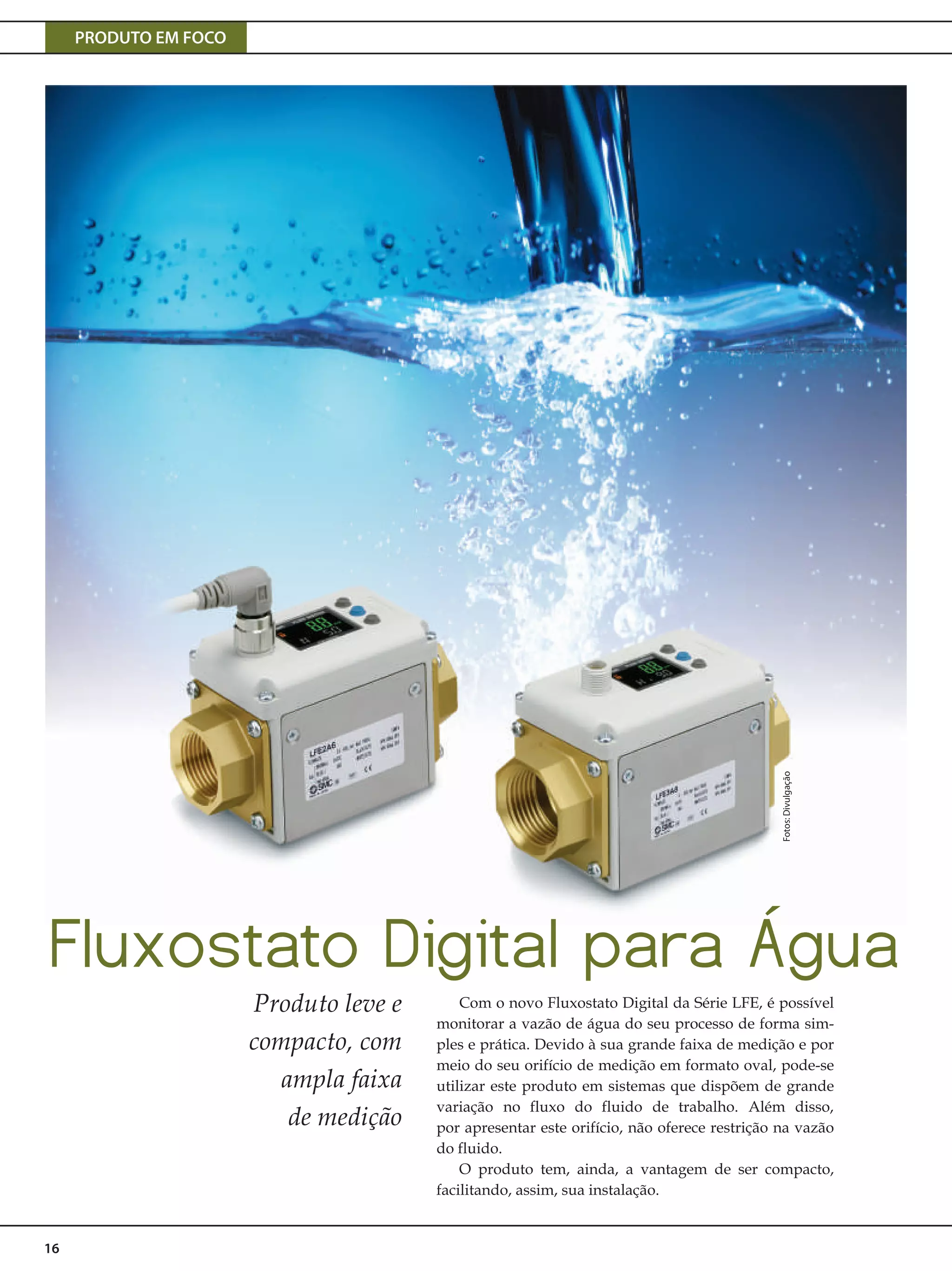 PRODUTO EM FOCO
16
Fluxostato Digital para Água
Produto leve e
compacto, com
ampla faixa
de medição
Com o novo Fluxostato Digital da Série LFE, é possível
monitorar a vazão de água do seu processo de forma sim-
ples e prática. Devido à sua grande faixa de medição e por
meio do seu orifício de medição em formato oval, pode-se
utilizar este produto em sistemas que dispõem de grande
variação no fluxo do fluido de trabalho. Além disso,
por apresentar este orifício, não oferece restrição na vazão
do fluido.
O produto tem, ainda, a vantagem de ser compacto,
facilitando, assim, sua instalação.
Fotos:Divulgação
 
