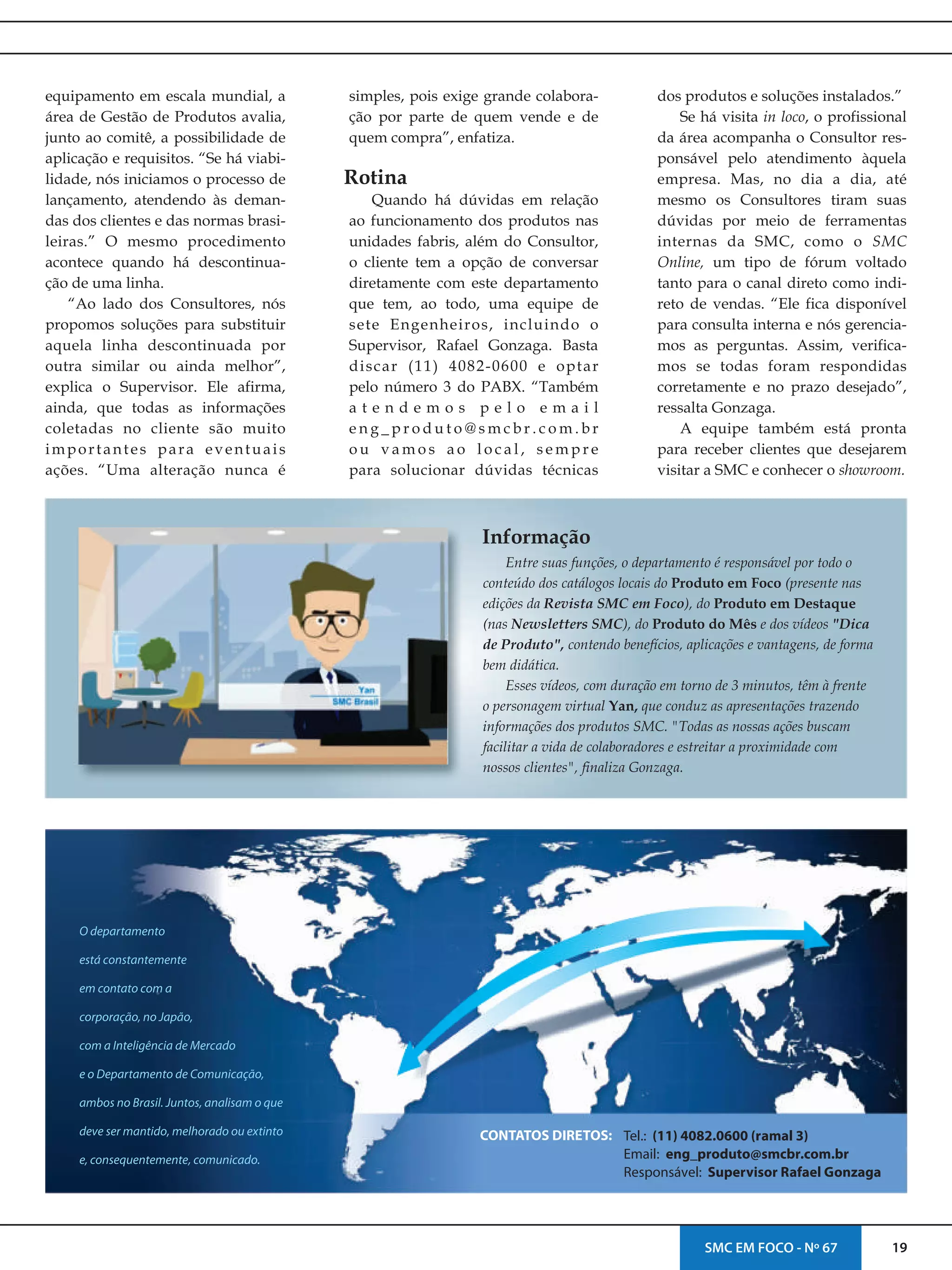 19SMC EM FOCO - Nº 67
equipamento em escala mundial, a
área de Gestão de Produtos avalia,
junto ao comitê, a possibilidade de
aplicação e requisitos. “Se há viabi-
lidade, nós iniciamos o processo de
lançamento, atendendo às deman-
das dos clientes e das normas brasi-
leiras.” O mesmo procedimento
acontece quando há descontinua-
ção de uma linha.
“Ao lado dos Consultores, nós
propomos soluções para substituir
aquela linha descontinuada por
outra similar ou ainda melhor”,
explica o Supervisor. Ele afirma,
ainda, que todas as informações
coletadas no cliente são muito
importantes para eventuais
ações. “Uma alteração nunca é
simples, pois exige grande colabora-
ção por parte de quem vende e de
quem compra”, enfatiza.
Quando há dúvidas em relação
ao funcionamento dos produtos nas
unidades fabris, além do Consultor,
o cliente tem a opção de conversar
diretamente com este departamento
que tem, ao todo, uma equipe de
sete Engenheiros, incluindo o
Supervisor, Rafael Gonzaga. Basta
discar (11) 4082-0600 e optar
pelo número 3 do PABX. “Também
a t e n d e m o s p e l o e m a i l
e n g _ p r o d u t o @ s m c b r . c o m . b r
o u v a m o s a o l o c a l , s e m p r e
para solucionar dúvidas técnicas
Informação
Entre suas funções, o departamento é responsável por todo o
conteúdo dos catálogos locais do Produto em Foco (presente nas
edições da Revista SMC em Foco), do Produto em Destaque
(nas Newsletters SMC), do Produto do Mês e dos vídeos "Dica
de Produto", contendo benefícios, aplicações e vantagens, de forma
bem didática.
Esses vídeos, com duração em torno de 3 minutos, têm à frente
o personagem virtual Yan, que conduz as apresentações trazendo
informações dos produtos SMC. "Todas as nossas ações buscam
facilitar a vida de colaboradores e estreitar a proximidade com
nossos clientes", finaliza Gonzaga.
Rotina
O departamento
está constantemente
em contato com a
corporação, no Japão,
com a Inteligência de Mercado
e o Departamento de Comunicação,
ambos no Brasil. Juntos, analisam o que
deve ser mantido, melhorado ou extinto
e, consequentemente, comunicado.
CONTATOS DIRETOS: Tel.: (11) 4082.0600 (ramal 3)
Email: eng_produto@smcbr.com.br
Responsável: Supervisor Rafael Gonzaga
dos e soluções instalados.”produtos
Se há visita in loco, o profissional
da área acompanha o Consultor res-
ponsável pelo atendimento àquela
empresa. Mas, no dia a dia, até
mesmo os Consultores tiram suas
dúvidas por meio de ferramentas
internas da SMC, como o SMC
Online, um tipo de fórum voltado
tanto para o canal direto como indi-
reto de vendas. “Ele fica disponível
para consulta interna e nós gerencia-
mos as perguntas. Assim, verifica-
mos se todas foram respondidas
corretamente e no prazo desejado”,
ressalta Gonzaga.
A equipe também está pronta
para receber clientes que desejarem
visitar a SMC e conhecer o showroom.
 