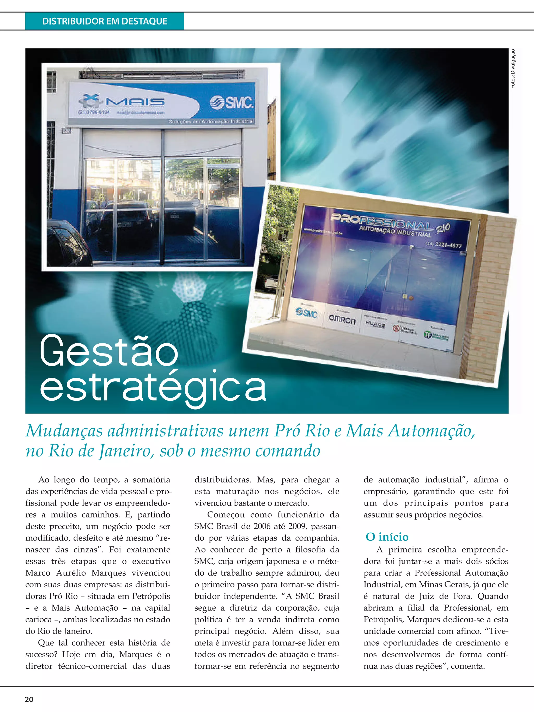 DISTRIBUIDOR EM DESTAQUE
20
Fotos:Divulgação
Ao longo do tempo, a somatória
das experiências de vida pessoal e pro-
fissional pode levar os empreendedo-
res a muitos caminhos. E, partindo
deste preceito, um negócio pode ser
modificado, desfeito e até mesmo “re-
nascer das cinzas”. Foi exatamente
essas três etapas que o executivo
Marco Aurélio Marques vivenciou
com suas duas empresas: as distribui-
doras Pró Rio – situada em Petrópolis
– e a Mais Automação – na capital
carioca –, ambas localizadas no estado
do Rio de Janeiro.
Que tal conhecer esta história de
sucesso? Hoje em dia, Marques é o
diretor técnico-comercial das duas
distribuidoras. Mas, para chegar a
esta maturação nos negócios, ele
vivenciou bastante o mercado.
Começou como funcionário da
SMC Brasil de 2006 até 2009, passan-
do por várias etapas da companhia.
Ao conhecer de perto a filosofia da
SMC, cuja origem japonesa e o méto-
do de trabalho sempre admirou, deu
o primeiro passo para tornar-se distri-
buidor independente. “A SMC Brasil
segue a diretriz da corporação, cuja
política é ter a venda indireta como
principal negócio. Além disso, sua
meta é investir para tornar-se líder em
todos os mercados de atuação e trans-
formar-se em referência no segmento
de automação industrial”, afirma o
empresário, garantindo que este foi
um dos principais pontos para
assumir seus próprios negócios.
A primeira escolha empreende-
dora foi juntar-se a mais dois sócios
para criar a Professional Automação
Industrial, em Minas Gerais, já que ele
é natural de Juiz de Fora. Quando
abriram a filial da Professional, em
Petrópolis, Marques dedicou-se a esta
unidade comercial com afinco. “Tive-
mos oportunidades de crescimento e
nos desenvolvemos de forma contí-
nua nas duas regiões”, comenta.
Mudanças administrativas unem Pró Rio e Mais Automação,
no Rio de Janeiro, sob o mesmo comando
O início
Gestão
estratégica
 
