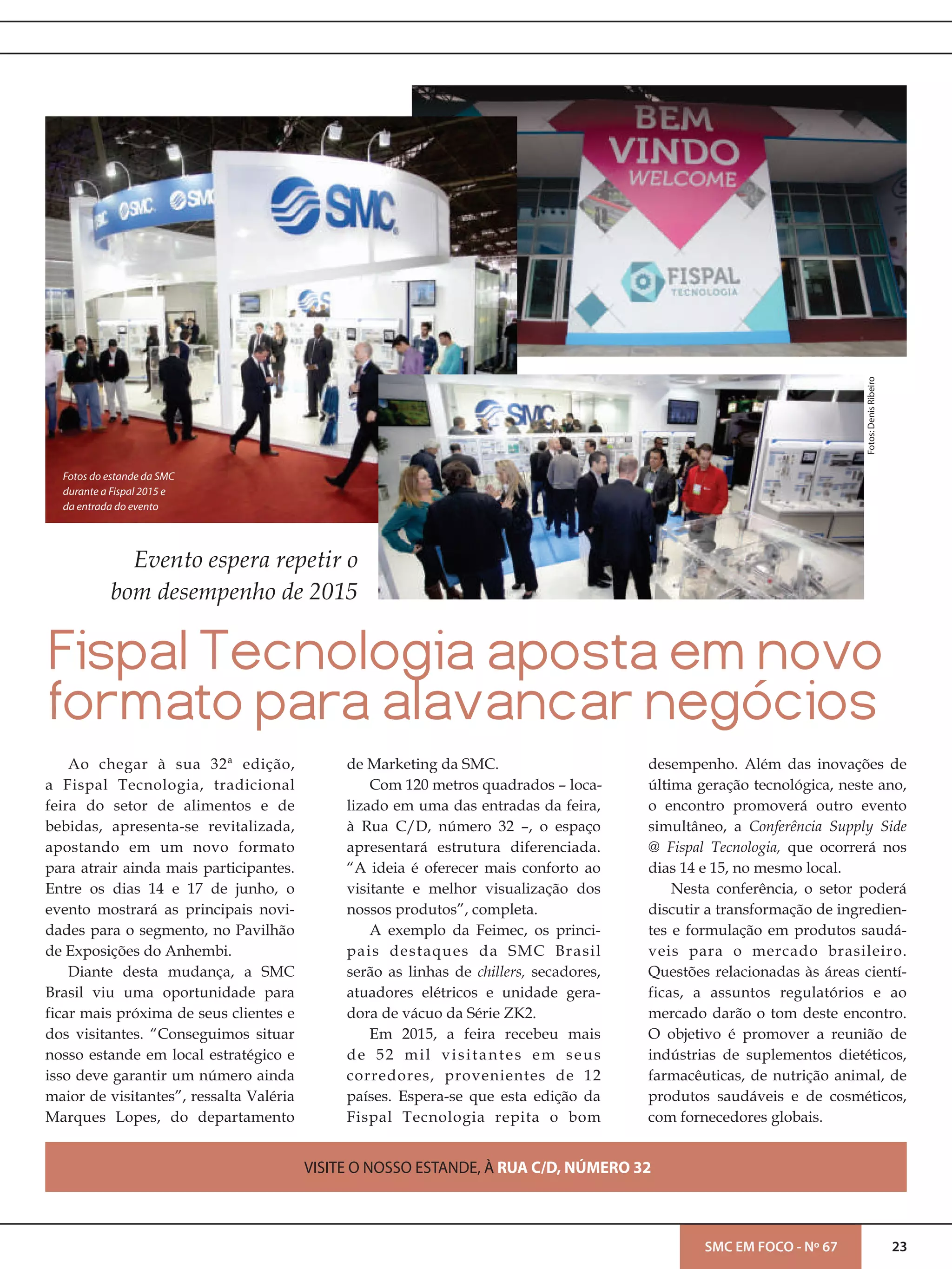 23SMC EM FOCO - Nº 67
Ao chegar à sua 32ª edição,
a Fispal Tecnologia, tradicional
feira do setor de alimentos e de
bebidas, apresenta-se revitalizada,
apostando em um novo formato
para atrair ainda mais participantes.
Entre os dias 14 e 17 de junho, o
evento mostrará as principais novi-
dades para o segmento, no Pavilhão
de Exposições do Anhembi.
Diante desta mudança, a SMC
Brasil viu uma oportunidade para
ficar mais próxima de seus clientes e
dos visitantes. “Conseguimos situar
nosso estande em local estratégico e
isso deve garantir um número ainda
maior de visitantes”, ressalta Valéria
Marques Lopes, do departamento
de Marketing da SMC.
Com 120 metros quadrados – loca-
lizado em uma das entradas da feira,
à Rua C/D, número 32 –, o espaço
apresentará estrutura diferenciada.
“A ideia é oferecer mais conforto ao
visitante e melhor visualização dos
nossos produtos”, completa.
A exemplo da Feimec, os princi-
pais destaques da SMC Brasil
serão as linhas de chillers, secadores,
atuadores elétricos e unidade gera-
dora de vácuo da Série ZK2.
Em 2015, a feira recebeu mais
de 52 mil visitantes em seus
corredores, provenientes de 12
países. Espera-se que esta edição da
Fispal Tecnologia repita o bom
desempenho. Além das inovações de
última geração tecnológica, neste ano,
o encontro promoverá outro evento
simultâneo, a Conferência Supply Side
@ Fispal Tecnologia, que ocorrerá nos
dias 14 e 15, no mesmo local.
Nesta conferência, o setor poderá
discutir a transformação de ingredien-
tes e formulação em produtos saudá-
veis para o mercado brasileiro.
Questões relacionadas às áreas cientí-
ficas, a assuntos regulatórios e ao
mercado darão o tom deste encontro.
O objetivo é promover a reunião de
indústrias de suplementos dietéticos,
farmacêuticas, de nutrição animal, de
produtos saudáveis e de cosméticos,
com fornecedores globais.
Fispal Tecnologia aposta em novo
formato para alavancar negócios
Evento espera repetir o
bom desempenho de 2015
Fotos:DenisRibeiro
Fotos do estande da SMC
durante a Fispal 2015 e
da entrada do evento
VISITE O NOSSO ESTANDE, À RUA C/D, NÚMERO 32
 