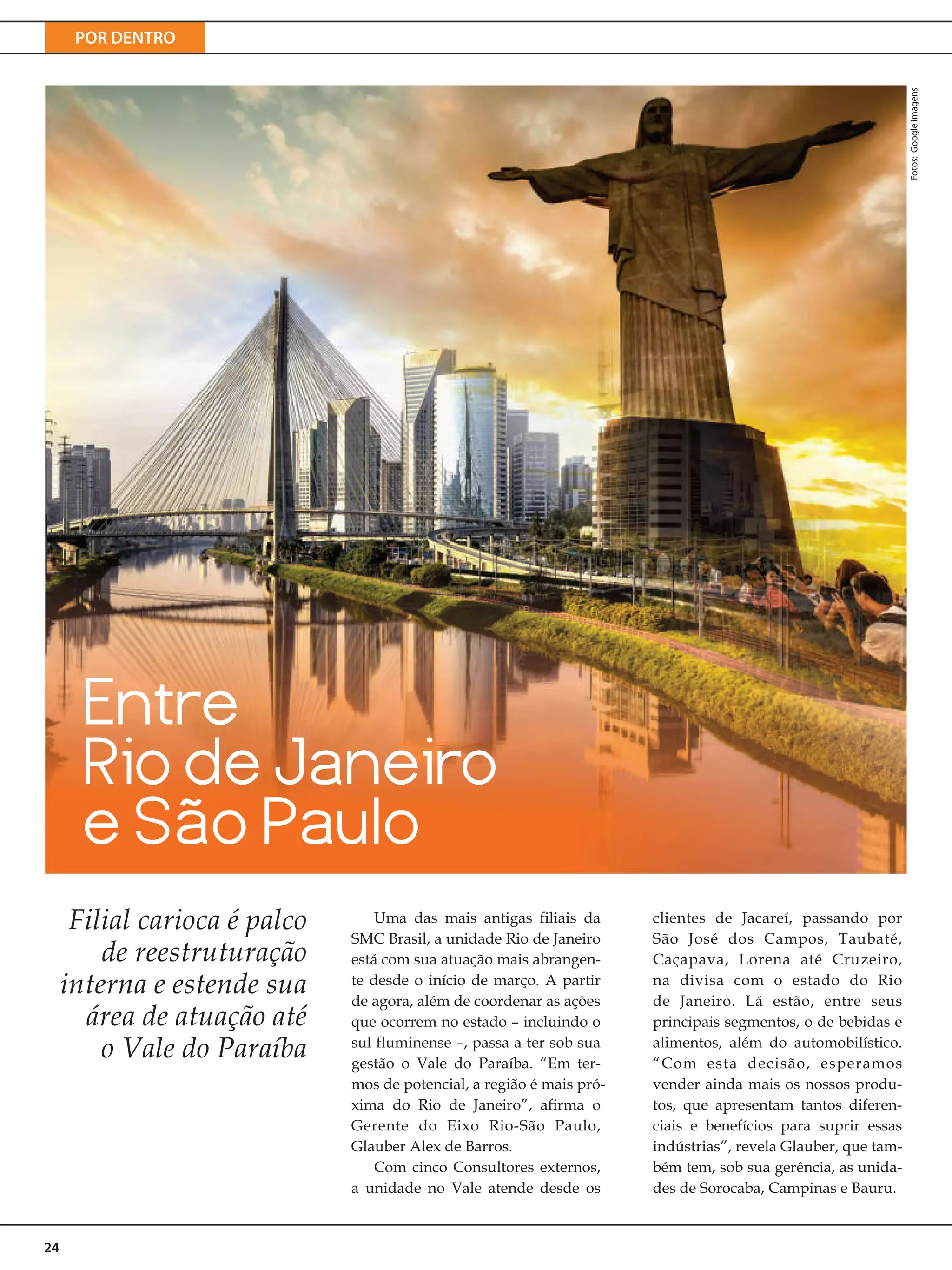 POR DENTRO
24
Entre
Rio de Janeiro
e São Paulo
Filial carioca é palco
de reestruturação
interna e estende sua
área de atuação até
o Vale do Paraíba
Uma das mais antigas filiais da
SMC Brasil, a unidade Rio de Janeiro
está com sua atuação mais abrangen-
te desde o início de março. A partir
de agora, além de coordenar as ações
que ocorrem no estado – incluindo o
sul fluminense –, passa a ter sob sua
gestão o Vale do Paraíba. “Em ter-
mos de potencial, a região é mais pró-
xima do Rio de Janeiro”, afirma o
Gerente do Eixo Rio-São Paulo,
Glauber Alex de Barros.
Com cinco Consultores externos,
a unidade no Vale atende desde os
clientes de Jacareí, passando por
São José dos Campos, Taubaté,
Caçapava, Lorena até Cruzeiro,
na divisa com o estado do Rio
de Janeiro. Lá estão, entre seus
principais segmentos, o de bebidas e
alimentos, além do automobilístico.
“Com esta decisão, esperamos
vender ainda mais os nossos produ-
tos, que apresentam tantos diferen-
ciais e benefícios para suprir essas
indústrias”, revela Glauber, que tam-
bém tem, sob sua gerência, as unida-
des de Sorocaba, Campinas e Bauru.
Fotos:Googleimagens
 