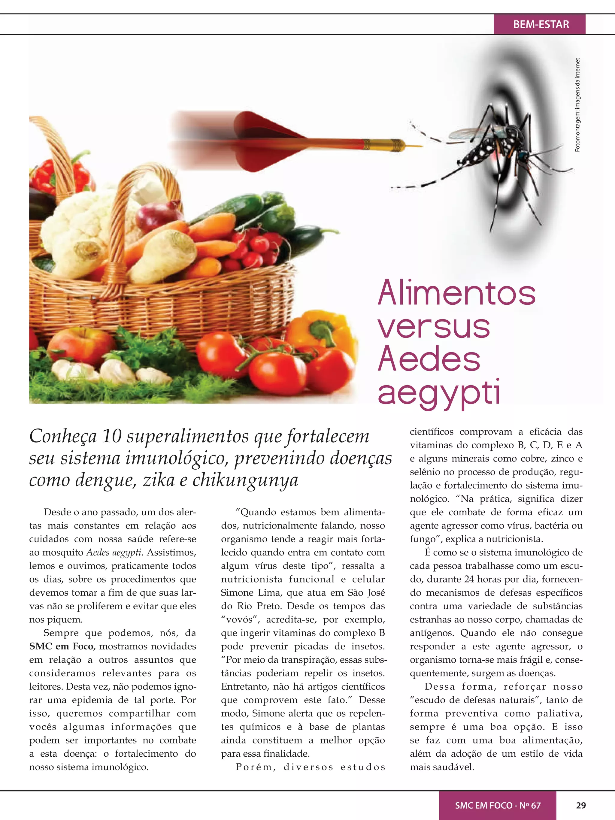 BEM-ESTAR
SMC EM FOCO - Nº 67 29
Fotomontagem:imagensdainternet
Desde o ano passado, um dos aler-
tas mais constantes em relação aos
cuidados com nossa saúde refere-se
ao mosquito Aedes aegypti. Assistimos,
lemos e ouvimos, praticamente todos
os dias, sobre os procedimentos que
devemos tomar a fim de que suas lar-
vas não se proliferem e evitar que eles
nos piquem.
Sempre que podemos, nós, da
SMC em Foco, mostramos novidades
em relação a outros assuntos que
consideramos relevantes para os
leitores. Desta vez, não podemos igno-
rar uma epidemia de tal porte. Por
isso, queremos compartilhar com
vocês algumas informações que
podem ser importantes no combate
a esta doença: o fortalecimento do
nosso sistema imunológico.
“Quando estamos bem alimenta-
dos, nutricionalmente falando, nosso
organismo tende a reagir mais forta-
lecido quando entra em contato com
algum vírus deste tipo”, ressalta a
nutricionista funcional e celular
Simone Lima, que atua em São José
do Rio Preto. Desde os tempos das
“vovós”, acredita-se, por exemplo,
que ingerir vitaminas do complexo B
pode prevenir picadas de insetos.
“Por meio da transpiração, essas subs-
tâncias poderiam repelir os insetos.
Entretanto, não há artigos científicos
que comprovem este fato.” Desse
modo, Simone alerta que os repelen-
tes químicos e à base de plantas
ainda constituem a melhor opção
para essa finalidade.
P o r é m , d i v e r s o s e s t u d o s
científicos comprovam a eficácia das
vitaminas do complexo B, C, D, E e A
e alguns minerais como cobre, zinco e
selênio no processo de produção, regu-
lação e fortalecimento do sistema imu-
nológico. “Na prática, significa dizer
que ele combate de forma eficaz um
agente agressor como vírus, bactéria ou
fungo”, explica a nutricionista.
É como se o sistema imunológico de
cada pessoa trabalhasse como um escu-
do, durante 24 horas por dia, fornecen-
do mecanismos de defesas específicos
contra uma variedade de substâncias
estranhas ao nosso corpo, chamadas de
antígenos. Quando ele não consegue
responder a este agente agressor, o
organismo torna-se mais frágil e, conse-
quentemente, surgem as doenças.
Dessa forma, reforçar nosso
“escudo de defesas naturais”, tanto de
forma preventiva como paliativa,
sempre é uma boa opção. E isso
se faz com uma boa alimentação,
além da adoção de um estilo de vida
mais saudável.
Conheça 10 superalimentos que fortalecem
seu sistema imunológico, prevenindo doenças
como dengue, zika e chikungunya
Alimentos
versus
Aedes
aegypti
 