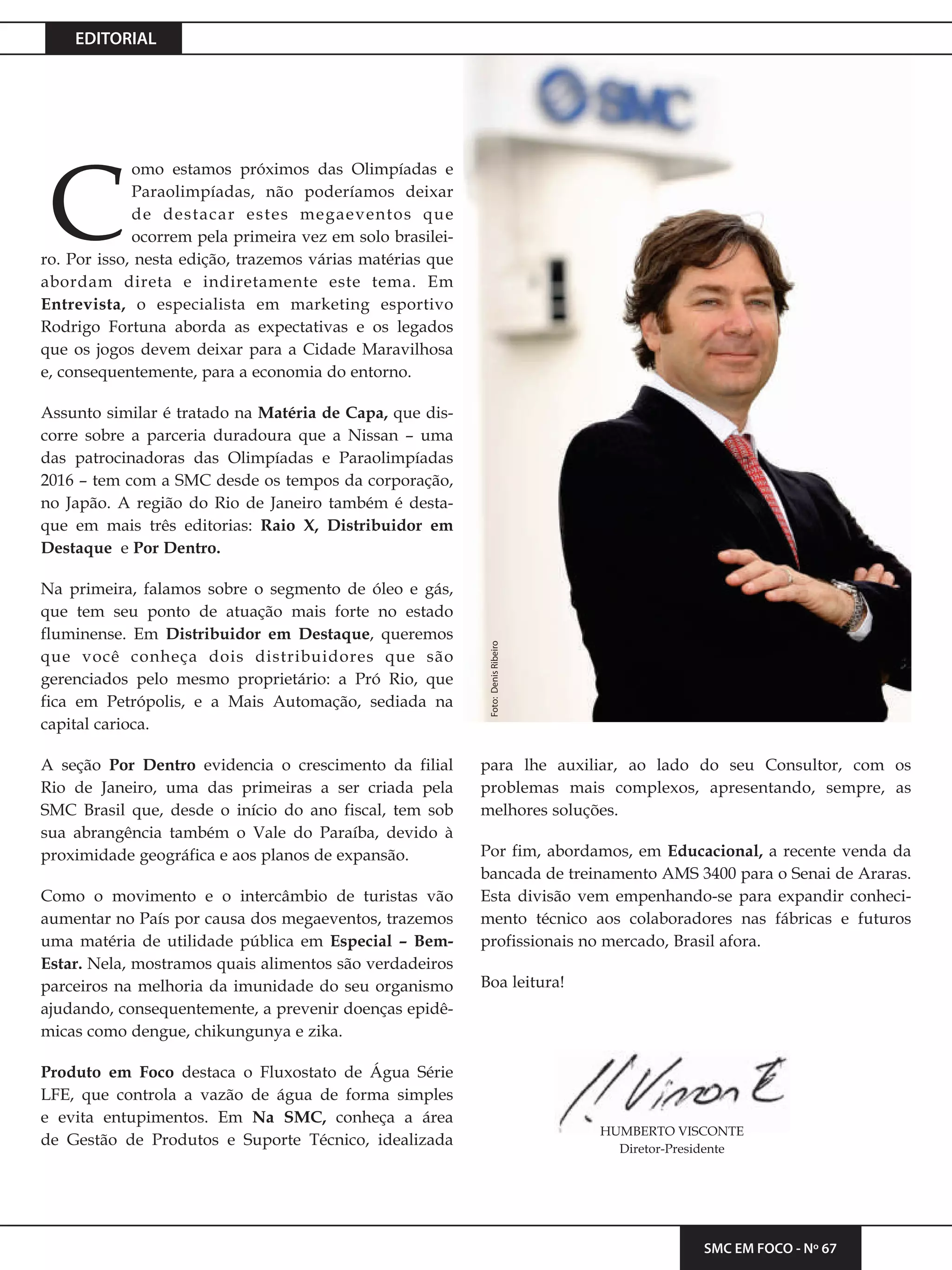 EDITORIAL
SMC EM FOCO - Nº 67
omo estamos próximos das Olimpíadas e
Paraolimpíadas, não poderíamos deixar
de destacar estes megaeventos que
ocorrem pela primeira vez em solo brasilei-
ro. Por isso, nesta edição, trazemos várias matérias que
abordam direta e indiretamente este tema. Em
Entrevista, o especialista em marketing esportivo
Rodrigo Fortuna aborda as expectativas e os legados
que os jogos devem deixar para a Cidade Maravilhosa
e, consequentemente, para a economia do entorno.
Assunto similar é tratado na Matéria de Capa, que dis-
corre sobre a parceria duradoura que a Nissan – uma
das patrocinadoras das Olimpíadas e Paraolimpíadas
2016 – tem com a SMC desde os tempos da corporação,
no Japão. A região do Rio de Janeiro também é desta-
que em mais três editorias: Raio X, Distribuidor em
Destaque e Por Dentro.
Na primeira, falamos sobre o segmento de óleo e gás,
que tem seu ponto de atuação mais forte no estado
fluminense. Em Distribuidor em Destaque, queremos
que você conheça dois distribuidores que são
gerenciados pelo mesmo proprietário: a Pró Rio, que
fica em Petrópolis, e a Mais Automação, sediada na
capital carioca.
A seção Por Dentro evidencia o crescimento da filial
Rio de Janeiro, uma das primeiras a ser criada pela
SMC Brasil que, desde o início do ano fiscal, tem sob
sua abrangência também o Vale do Paraíba, devido à
proximidade geográfica e aos planos de expansão.
Como o movimento e o intercâmbio de turistas vão
aumentar no País por causa dos megaeventos, trazemos
uma matéria de utilidade pública em Especial – Bem-
Estar. Nela, mostramos quais alimentos são verdadeiros
parceiros na melhoria da imunidade do seu organismo
ajudando, consequentemente, a prevenir doenças epidê-
micas como dengue, chikungunya e zika.
Produto em Foco destaca o Fluxostato de Água Série
LFE, que controla a vazão de água de forma simples
e evita entupimentos. Em Na SMC, conheça a área
de Gestão de Produtos e Suporte Técnico, idealizada
para lhe auxiliar, ao lado do seu Consultor, com os
problemas mais complexos, apresentando, sempre, as
melhores soluções.
Por fim, abordamos, em Educacional, a recente venda da
bancada de treinamento AMS 3400 para o Senai de Araras.
Esta divisão vem empenhando-se para expandir conheci-
mento técnico aos colaboradores nas fábricas e futuros
profissionais no mercado, Brasil afora.
Boa leitura!
HUMBERTO VISCONTE
Diretor-Presidente
Foto:DenisRibeiro
C
 