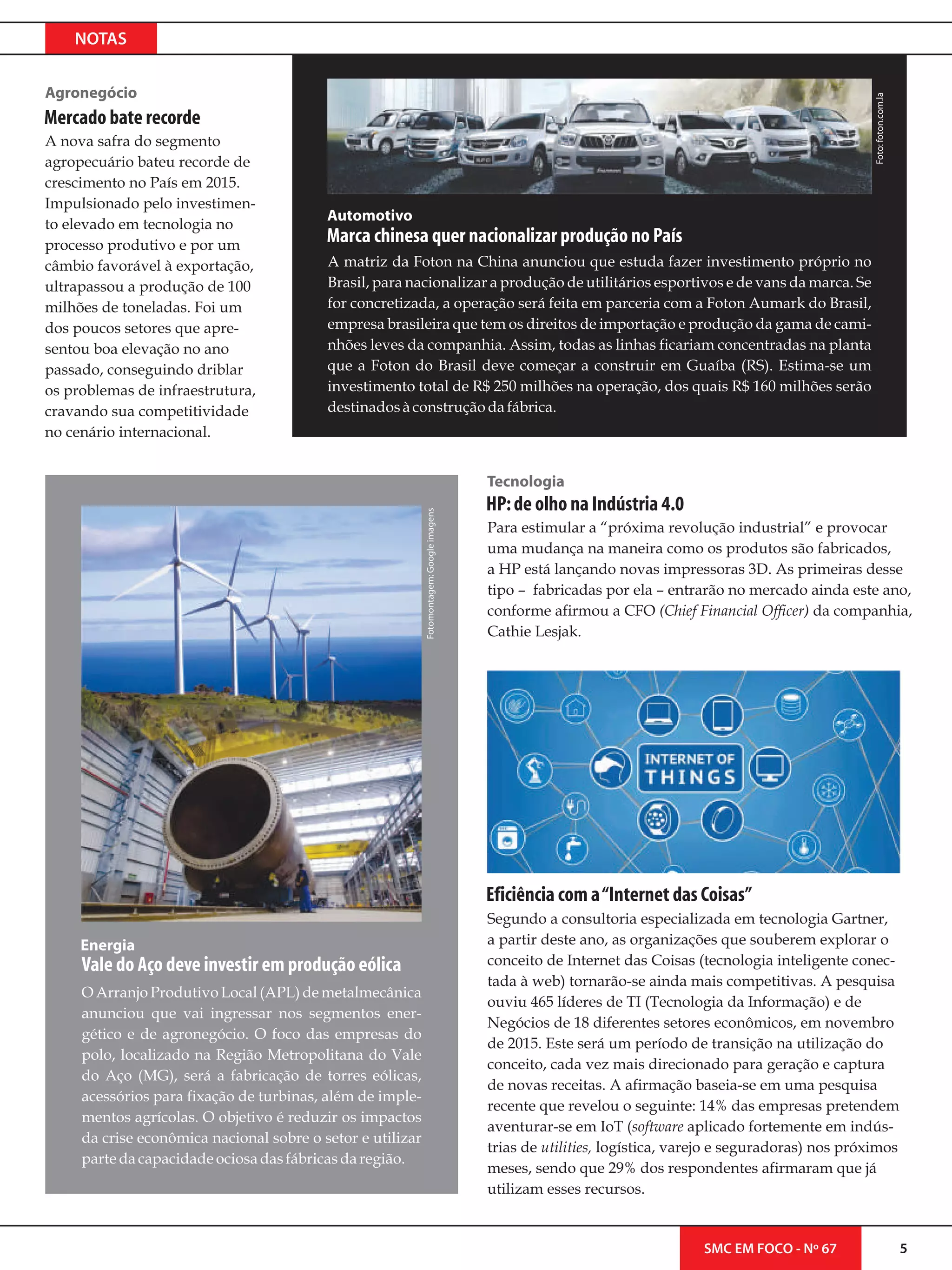 NOTAS
Foto:foton.com.la
5SMC EM FOCO - Nº 67
Mercado bate recorde
A nova safra do segmento
agropecuário bateu recorde de
crescimento no País em 2015.
Impulsionado pelo investimen-
to elevado em tecnologia no
processo produtivo e por um
câmbio favorável à exportação,
ultrapassou a produção de 100
milhões de toneladas. Foi um
dos poucos setores que apre-
sentou boa elevação no ano
passado, conseguindo driblar
os problemas de infraestrutura,
cravando sua competitividade
no cenário internacional.
Agronegócio
Fotomontagem:Googleimagens
Segundo a consultoria especializada em tecnologia Gartner,
a partir deste ano, as organizações que souberem explorar o
conceito de Internet das Coisas (tecnologia inteligente conec-
tada à web) tornarão-se ainda mais competitivas. A pesquisa
ouviu 465 líderes de TI (Tecnologia da Informação) e de
Negócios de 18 diferentes setores econômicos, em novembro
de 2015. Este será um período de transição na utilização do
conceito, cada vez mais direcionado para geração e captura
de novas receitas. A afirmação baseia-se em uma pesquisa
recente que revelou o seguinte: 14% das empresas pretendem
aventurar-se em IoT (software aplicado fortemente em indús-
trias de utilities, logística, varejo e seguradoras) nos próximos
meses, sendo que 29% dos respondentes afirmaram que já
utilizam esses recursos.
Eficiência com a“Internet das Coisas”
Para estimular a “próxima revolução industrial” e provocar
uma mudança na maneira como os produtos são fabricados,
a HP está lançando novas impressoras 3D. As primeiras desse
tipo – fabricadas por ela – entrarão no mercado ainda este ano,
conforme afirmou a CFO (Chief Financial Officer) da companhia,
Cathie Lesjak.
Tecnologia
HP:de olho na Indústria 4.0
Automotivo
A matriz da Foton na China anunciou que estuda fazer investimento próprio no
Brasil, para nacionalizar a produção de utilitários esportivos e de vans da marca. Se
for concretizada, a operação será feita em parceria com a Foton Aumark do Brasil,
empresa brasileira que tem os direitos de importação e produção da gama de cami-
nhões leves da companhia. Assim, todas as linhas ficariam concentradas na planta
que a Foton do Brasil deve começar a construir em Guaíba (RS). Estima-se um
investimento total de R$ 250 milhões na operação, dos quais R$ 160 milhões serão
destinadosàconstruçãodafábrica.
Marca chinesa quer nacionalizar produção no País
Energia
O Arranjo Produtivo Local (APL) de metalmecânica
anunciou que vai ingressar nos segmentos ener-
gético e de agronegócio. O foco das empresas do
polo, localizado na Região Metropolitana do Vale
do Aço (MG), será a fabricação de torres eólicas,
acessórios para fixação de turbinas, além de imple-
mentos agrícolas. O objetivo é reduzir os impactos
da crise econômica nacional sobre o setor e utilizar
parte dacapacidadeociosadasfábricasdaregião.
Vale do Aço deve investir em produção eólica
 