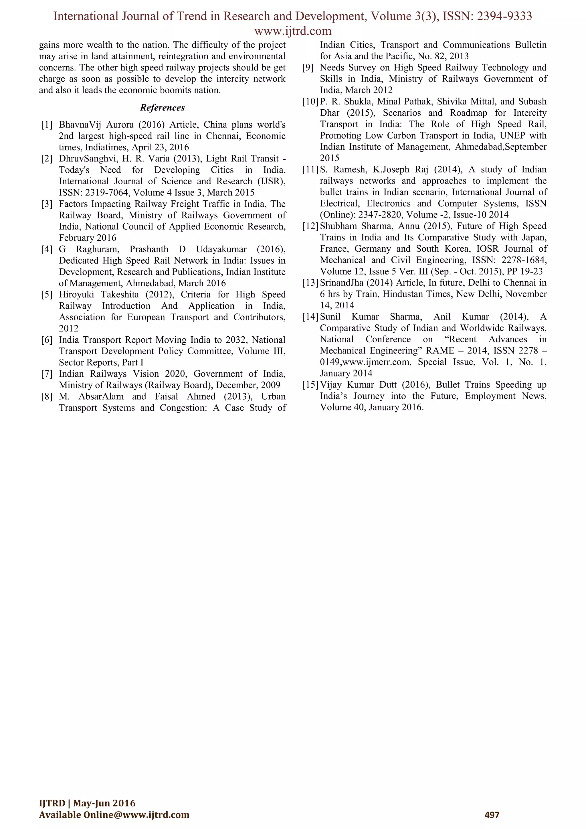 International Journal of Trend in Research and Development, Volume 3(3), ISSN: 2394-9333
www.ijtrd.com
IJTRD | May-Jun 2016
Available Online@www.ijtrd.com 497
gains more wealth to the nation. The difficulty of the project
may arise in land attainment, reintegration and environmental
concerns. The other high speed railway projects should be get
charge as soon as possible to develop the intercity network
and also it leads the economic boomits nation.
References
[1] BhavnaVij Aurora (2016) Article, China plans world's
2nd largest high-speed rail line in Chennai, Economic
times, Indiatimes, April 23, 2016
[2] DhruvSanghvi, H. R. Varia (2013), Light Rail Transit -
Today's Need for Developing Cities in India,
International Journal of Science and Research (IJSR),
ISSN: 2319-7064, Volume 4 Issue 3, March 2015
[3] Factors Impacting Railway Freight Traffic in India, The
Railway Board, Ministry of Railways Government of
India, National Council of Applied Economic Research,
February 2016
[4] G Raghuram, Prashanth D Udayakumar (2016),
Dedicated High Speed Rail Network in India: Issues in
Development, Research and Publications, Indian Institute
of Management, Ahmedabad, March 2016
[5] Hiroyuki Takeshita (2012), Criteria for High Speed
Railway Introduction And Application in India,
Association for European Transport and Contributors,
2012
[6] India Transport Report Moving India to 2032, National
Transport Development Policy Committee, Volume III,
Sector Reports, Part I
[7] Indian Railways Vision 2020, Government of India,
Ministry of Railways (Railway Board), December, 2009
[8] M. AbsarAlam and Faisal Ahmed (2013), Urban
Transport Systems and Congestion: A Case Study of
Indian Cities, Transport and Communications Bulletin
for Asia and the Pacific, No. 82, 2013
[9] Needs Survey on High Speed Railway Technology and
Skills in India, Ministry of Railways Government of
India, March 2012
[10]P. R. Shukla, Minal Pathak, Shivika Mittal, and Subash
Dhar (2015), Scenarios and Roadmap for Intercity
Transport in India: The Role of High Speed Rail,
Promoting Low Carbon Transport in India, UNEP with
Indian Institute of Management, Ahmedabad,September
2015
[11]S. Ramesh, K.Joseph Raj (2014), A study of Indian
railways networks and approaches to implement the
bullet trains in Indian scenario, International Journal of
Electrical, Electronics and Computer Systems, ISSN
(Online): 2347-2820, Volume -2, Issue-10 2014
[12]Shubham Sharma, Annu (2015), Future of High Speed
Trains in India and Its Comparative Study with Japan,
France, Germany and South Korea, IOSR Journal of
Mechanical and Civil Engineering, ISSN: 2278-1684,
Volume 12, Issue 5 Ver. III (Sep. - Oct. 2015), PP 19-23
[13]SrinandJha (2014) Article, In future, Delhi to Chennai in
6 hrs by Train, Hindustan Times, New Delhi, November
14, 2014
[14]Sunil Kumar Sharma, Anil Kumar (2014), A
Comparative Study of Indian and Worldwide Railways,
National Conference on “Recent Advances in
Mechanical Engineering” RAME – 2014, ISSN 2278 –
0149,www.ijmerr.com, Special Issue, Vol. 1, No. 1,
January 2014
[15]Vijay Kumar Dutt (2016), Bullet Trains Speeding up
India‟s Journey into the Future, Employment News,
Volume 40, January 2016.
 