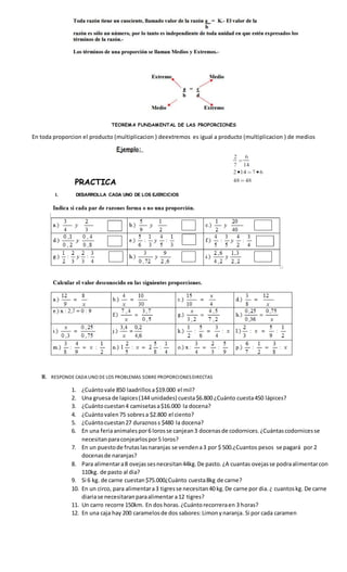 TEOREMA FUNDAMENTAL DE LAS PROPORCIONES
En toda proporcion el producto (multiplicacion ) deextremos es igual a producto (multiplicacion ) de medios
PRACTICA
I. DESARROLLA CADA UNO DE LOS EJERCICIOS
II. RESPONDE CADA UNO DE LOS PROBLEMAS SOBRE PROPORCIONESDIRECTAS
1. ¿Cuántovale 850 laadrillosa$19.000 el mil?
2. Una gruesa de lapices(144 unidades) cuesta$6.800 ¿Cuánto cuesta450 lápices?
3. ¿Cuántocuestan4 camisetasa$16.000 la docena?
4. ¿Cuántovalen75 sobresa $2.800 el ciento?
5. ¿Cuántocuestan27 duraznoss $480 la docena?
6. En una feriaanimalespor6 lorosse canjean3 docenasde codornices.¿Cuántascodornicesse
necesitanparaconjearlospor5 loros?
7. En un puestode frutaslasnaranjas se vendena3 por $ 500.¿Cuantos pesos se pagará por 2
docenasde naranjas?
8. Para alimentara8 ovejassesnecesitan44kg.De pasto.¿A cuantas ovejasse podraalimentarcon
110kg. de pasto al dia?
9. Si 6 kg. de carne cuestan$75.000¿Cuánto cuesta8kg de carne?
10. En un circo, para alimentara3 tigresse necesitan40 kg.De carne por dia.¿ cuantoskg. De carne
diariase necesitaranparaalimentar a12 tigres?
11. Un carro recorre 150km. En dos horas.¿Cuántorecorreraen 3 horas?
12. En una caja hay 200 caramelosde dos sabores:Limonynaranja. Si por cada caramen
 