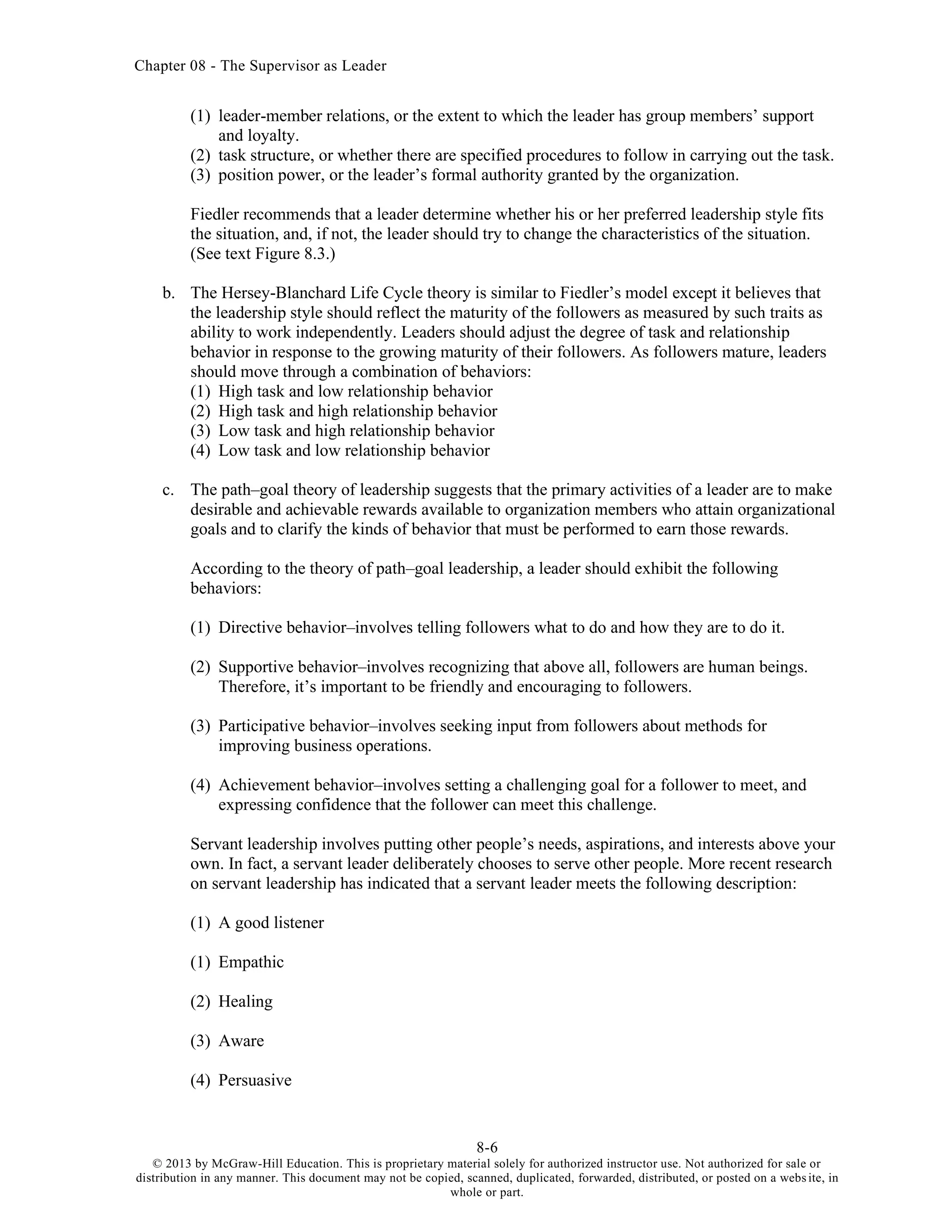 Chapter 08 - The Supervisor as Leader
8-6
© 2013 by McGraw-Hill Education. This is proprietary material solely for authorized instructor use. Not authorized for sale or
distribution in any manner. This document may not be copied, scanned, duplicated, forwarded, distributed, or posted on a website, in
whole or part.
(1) leader-member relations, or the extent to which the leader has group members’ support
and loyalty.
(2) task structure, or whether there are specified procedures to follow in carrying out the task.
(3) position power, or the leader’s formal authority granted by the organization.
Fiedler recommends that a leader determine whether his or her preferred leadership style fits
the situation, and, if not, the leader should try to change the characteristics of the situation.
(See text Figure 8.3.)
b. The Hersey-Blanchard Life Cycle theory is similar to Fiedler’s model except it believes that
the leadership style should reflect the maturity of the followers as measured by such traits as
ability to work independently. Leaders should adjust the degree of task and relationship
behavior in response to the growing maturity of their followers. As followers mature, leaders
should move through a combination of behaviors:
(1) High task and low relationship behavior
(2) High task and high relationship behavior
(3) Low task and high relationship behavior
(4) Low task and low relationship behavior
c. The path–goal theory of leadership suggests that the primary activities of a leader are to make
desirable and achievable rewards available to organization members who attain organizational
goals and to clarify the kinds of behavior that must be performed to earn those rewards.
According to the theory of path–goal leadership, a leader should exhibit the following
behaviors:
(1) Directive behavior–involves telling followers what to do and how they are to do it.
(2) Supportive behavior–involves recognizing that above all, followers are human beings.
Therefore, it’s important to be friendly and encouraging to followers.
(3) Participative behavior–involves seeking input from followers about methods for
improving business operations.
(4) Achievement behavior–involves setting a challenging goal for a follower to meet, and
expressing confidence that the follower can meet this challenge.
Servant leadership involves putting other people’s needs, aspirations, and interests above your
own. In fact, a servant leader deliberately chooses to serve other people. More recent research
on servant leadership has indicated that a servant leader meets the following description:
(1) A good listener
(1) Empathic
(2) Healing
(3) Aware
(4) Persuasive
 