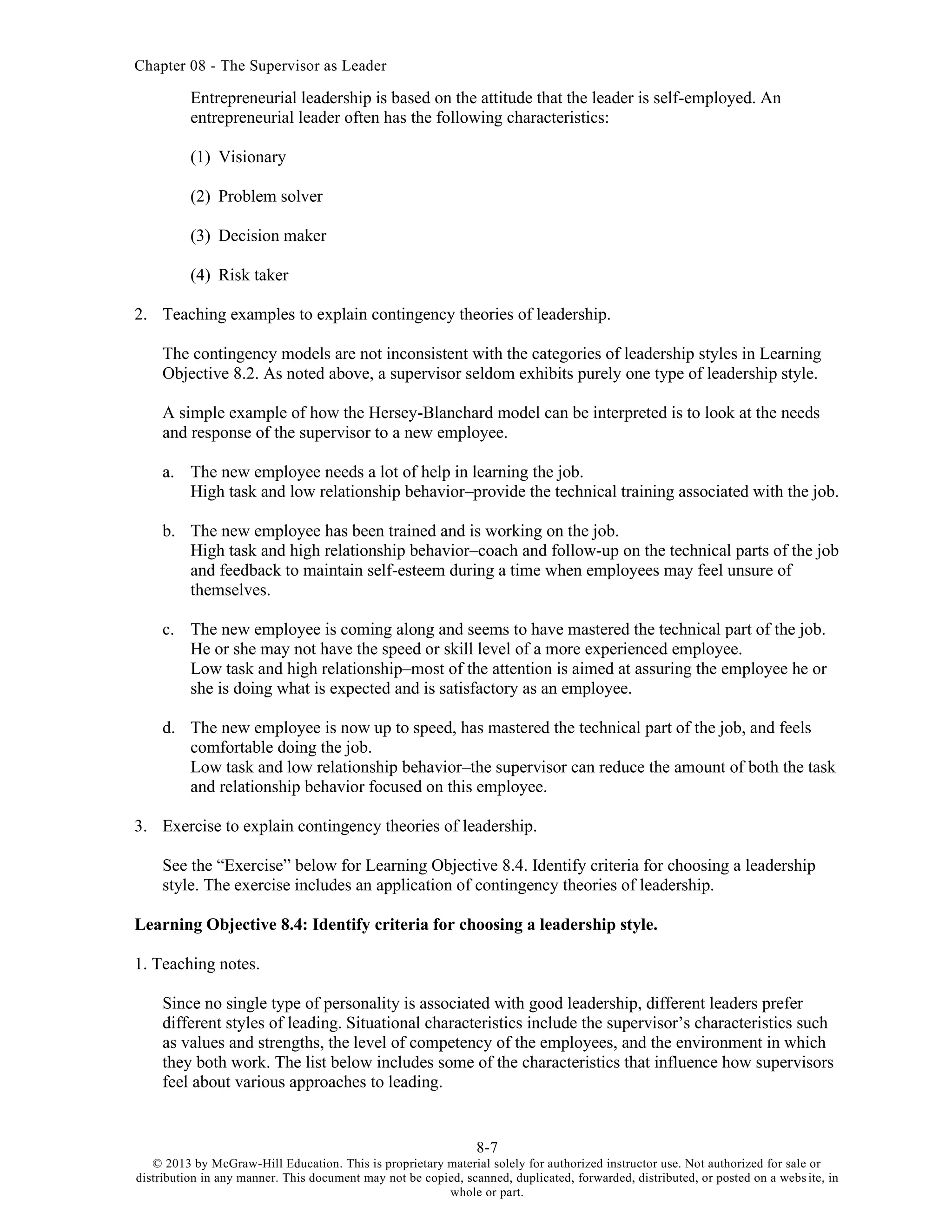 Chapter 08 - The Supervisor as Leader
8-7
© 2013 by McGraw-Hill Education. This is proprietary material solely for authorized instructor use. Not authorized for sale or
distribution in any manner. This document may not be copied, scanned, duplicated, forwarded, distributed, or posted on a website, in
whole or part.
Entrepreneurial leadership is based on the attitude that the leader is self-employed. An
entrepreneurial leader often has the following characteristics:
(1) Visionary
(2) Problem solver
(3) Decision maker
(4) Risk taker
2. Teaching examples to explain contingency theories of leadership.
The contingency models are not inconsistent with the categories of leadership styles in Learning
Objective 8.2. As noted above, a supervisor seldom exhibits purely one type of leadership style.
A simple example of how the Hersey-Blanchard model can be interpreted is to look at the needs
and response of the supervisor to a new employee.
a. The new employee needs a lot of help in learning the job.
High task and low relationship behavior–provide the technical training associated with the job.
b. The new employee has been trained and is working on the job.
High task and high relationship behavior–coach and follow-up on the technical parts of the job
and feedback to maintain self-esteem during a time when employees may feel unsure of
themselves.
c. The new employee is coming along and seems to have mastered the technical part of the job.
He or she may not have the speed or skill level of a more experienced employee.
Low task and high relationship–most of the attention is aimed at assuring the employee he or
she is doing what is expected and is satisfactory as an employee.
d. The new employee is now up to speed, has mastered the technical part of the job, and feels
comfortable doing the job.
Low task and low relationship behavior–the supervisor can reduce the amount of both the task
and relationship behavior focused on this employee.
3. Exercise to explain contingency theories of leadership.
See the “Exercise” below for Learning Objective 8.4. Identify criteria for choosing a leadership
style. The exercise includes an application of contingency theories of leadership.
Learning Objective 8.4: Identify criteria for choosing a leadership style.
1. Teaching notes.
Since no single type of personality is associated with good leadership, different leaders prefer
different styles of leading. Situational characteristics include the supervisor’s characteristics such
as values and strengths, the level of competency of the employees, and the environment in which
they both work. The list below includes some of the characteristics that influence how supervisors
feel about various approaches to leading.
 