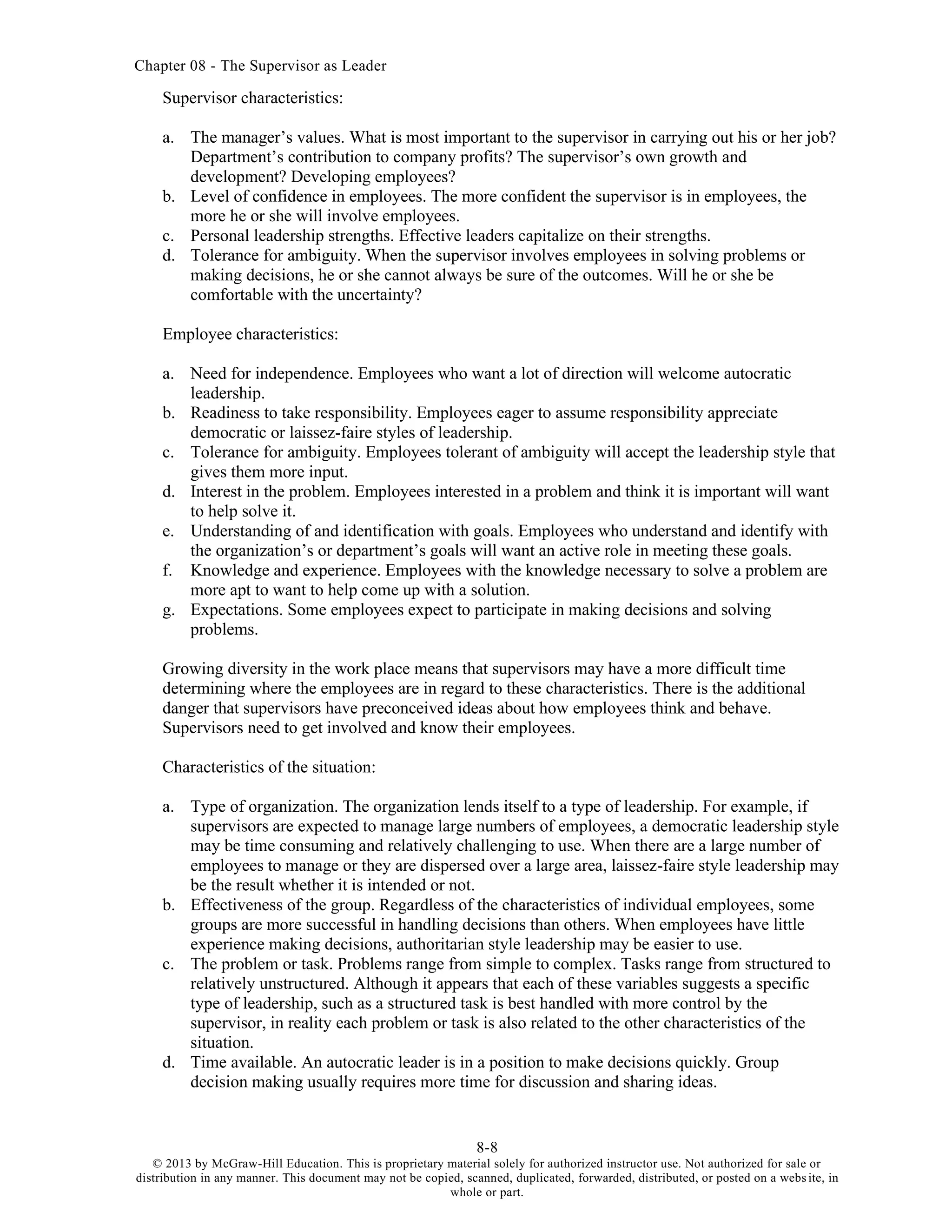 Chapter 08 - The Supervisor as Leader
8-8
© 2013 by McGraw-Hill Education. This is proprietary material solely for authorized instructor use. Not authorized for sale or
distribution in any manner. This document may not be copied, scanned, duplicated, forwarded, distributed, or posted on a website, in
whole or part.
Supervisor characteristics:
a. The manager’s values. What is most important to the supervisor in carrying out his or her job?
Department’s contribution to company profits? The supervisor’s own growth and
development? Developing employees?
b. Level of confidence in employees. The more confident the supervisor is in employees, the
more he or she will involve employees.
c. Personal leadership strengths. Effective leaders capitalize on their strengths.
d. Tolerance for ambiguity. When the supervisor involves employees in solving problems or
making decisions, he or she cannot always be sure of the outcomes. Will he or she be
comfortable with the uncertainty?
Employee characteristics:
a. Need for independence. Employees who want a lot of direction will welcome autocratic
leadership.
b. Readiness to take responsibility. Employees eager to assume responsibility appreciate
democratic or laissez-faire styles of leadership.
c. Tolerance for ambiguity. Employees tolerant of ambiguity will accept the leadership style that
gives them more input.
d. Interest in the problem. Employees interested in a problem and think it is important will want
to help solve it.
e. Understanding of and identification with goals. Employees who understand and identify with
the organization’s or department’s goals will want an active role in meeting these goals.
f. Knowledge and experience. Employees with the knowledge necessary to solve a problem are
more apt to want to help come up with a solution.
g. Expectations. Some employees expect to participate in making decisions and solving
problems.
Growing diversity in the work place means that supervisors may have a more difficult time
determining where the employees are in regard to these characteristics. There is the additional
danger that supervisors have preconceived ideas about how employees think and behave.
Supervisors need to get involved and know their employees.
Characteristics of the situation:
a. Type of organization. The organization lends itself to a type of leadership. For example, if
supervisors are expected to manage large numbers of employees, a democratic leadership style
may be time consuming and relatively challenging to use. When there are a large number of
employees to manage or they are dispersed over a large area, laissez-faire style leadership may
be the result whether it is intended or not.
b. Effectiveness of the group. Regardless of the characteristics of individual employees, some
groups are more successful in handling decisions than others. When employees have little
experience making decisions, authoritarian style leadership may be easier to use.
c. The problem or task. Problems range from simple to complex. Tasks range from structured to
relatively unstructured. Although it appears that each of these variables suggests a specific
type of leadership, such as a structured task is best handled with more control by the
supervisor, in reality each problem or task is also related to the other characteristics of the
situation.
d. Time available. An autocratic leader is in a position to make decisions quickly. Group
decision making usually requires more time for discussion and sharing ideas.
 