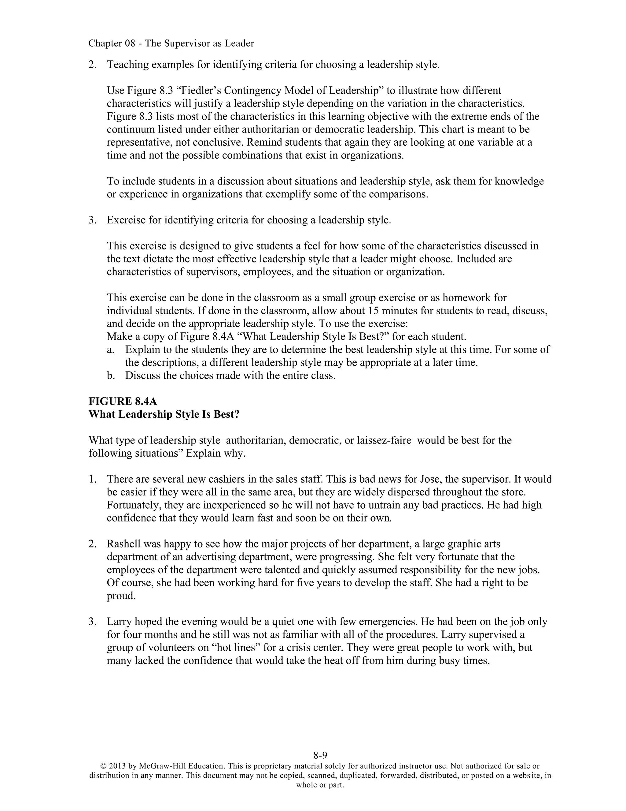 Chapter 08 - The Supervisor as Leader
8-9
© 2013 by McGraw-Hill Education. This is proprietary material solely for authorized instructor use. Not authorized for sale or
distribution in any manner. This document may not be copied, scanned, duplicated, forwarded, distributed, or posted on a website, in
whole or part.
2. Teaching examples for identifying criteria for choosing a leadership style.
Use Figure 8.3 “Fiedler’s Contingency Model of Leadership” to illustrate how different
characteristics will justify a leadership style depending on the variation in the characteristics.
Figure 8.3 lists most of the characteristics in this learning objective with the extreme ends of the
continuum listed under either authoritarian or democratic leadership. This chart is meant to be
representative, not conclusive. Remind students that again they are looking at one variable at a
time and not the possible combinations that exist in organizations.
To include students in a discussion about situations and leadership style, ask them for knowledge
or experience in organizations that exemplify some of the comparisons.
3. Exercise for identifying criteria for choosing a leadership style.
This exercise is designed to give students a feel for how some of the characteristics discussed in
the text dictate the most effective leadership style that a leader might choose. Included are
characteristics of supervisors, employees, and the situation or organization.
This exercise can be done in the classroom as a small group exercise or as homework for
individual students. If done in the classroom, allow about 15 minutes for students to read, discuss,
and decide on the appropriate leadership style. To use the exercise:
Make a copy of Figure 8.4A “What Leadership Style Is Best?” for each student.
a. Explain to the students they are to determine the best leadership style at this time. For some of
the descriptions, a different leadership style may be appropriate at a later time.
b. Discuss the choices made with the entire class.
FIGURE 8.4A
What Leadership Style Is Best?
What type of leadership style–authoritarian, democratic, or laissez-faire–would be best for the
following situations” Explain why.
1. There are several new cashiers in the sales staff. This is bad news for Jose, the supervisor. It would
be easier if they were all in the same area, but they are widely dispersed throughout the store.
Fortunately, they are inexperienced so he will not have to untrain any bad practices. He had high
confidence that they would learn fast and soon be on their own.
2. Rashell was happy to see how the major projects of her department, a large graphic arts
department of an advertising department, were progressing. She felt very fortunate that the
employees of the department were talented and quickly assumed responsibility for the new jobs.
Of course, she had been working hard for five years to develop the staff. She had a right to be
proud.
3. Larry hoped the evening would be a quiet one with few emergencies. He had been on the job only
for four months and he still was not as familiar with all of the procedures. Larry supervised a
group of volunteers on “hot lines” for a crisis center. They were great people to work with, but
many lacked the confidence that would take the heat off from him during busy times.
 