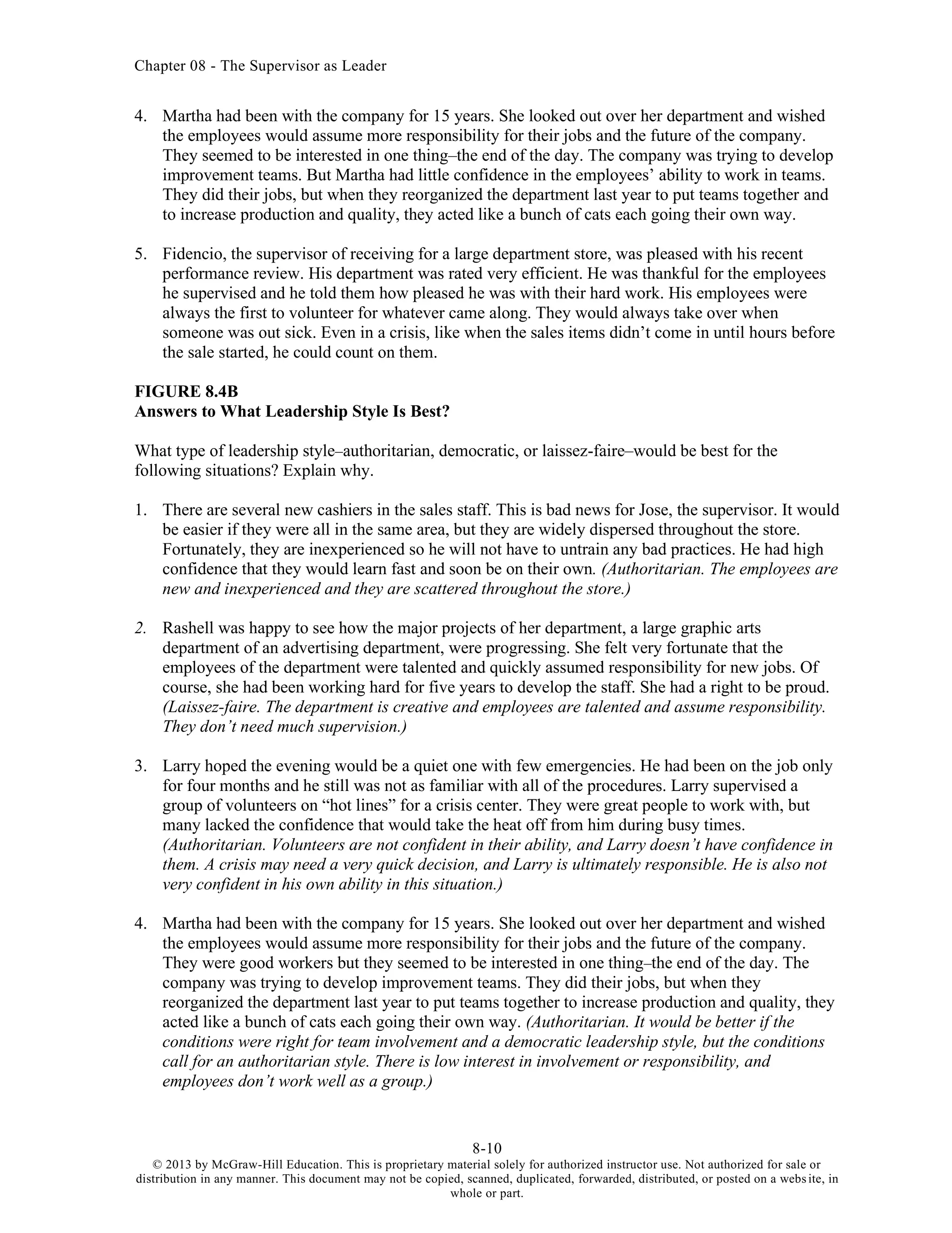 Chapter 08 - The Supervisor as Leader
8-10
© 2013 by McGraw-Hill Education. This is proprietary material solely for authorized instructor use. Not authorized for sale or
distribution in any manner. This document may not be copied, scanned, duplicated, forwarded, distributed, or posted on a website, in
whole or part.
4. Martha had been with the company for 15 years. She looked out over her department and wished
the employees would assume more responsibility for their jobs and the future of the company.
They seemed to be interested in one thing–the end of the day. The company was trying to develop
improvement teams. But Martha had little confidence in the employees’ ability to work in teams.
They did their jobs, but when they reorganized the department last year to put teams together and
to increase production and quality, they acted like a bunch of cats each going their own way.
5. Fidencio, the supervisor of receiving for a large department store, was pleased with his recent
performance review. His department was rated very efficient. He was thankful for the employees
he supervised and he told them how pleased he was with their hard work. His employees were
always the first to volunteer for whatever came along. They would always take over when
someone was out sick. Even in a crisis, like when the sales items didn’t come in until hours before
the sale started, he could count on them.
FIGURE 8.4B
Answers to What Leadership Style Is Best?
What type of leadership style–authoritarian, democratic, or laissez-faire–would be best for the
following situations? Explain why.
1. There are several new cashiers in the sales staff. This is bad news for Jose, the supervisor. It would
be easier if they were all in the same area, but they are widely dispersed throughout the store.
Fortunately, they are inexperienced so he will not have to untrain any bad practices. He had high
confidence that they would learn fast and soon be on their own. (Authoritarian. The employees are
new and inexperienced and they are scattered throughout the store.)
2. Rashell was happy to see how the major projects of her department, a large graphic arts
department of an advertising department, were progressing. She felt very fortunate that the
employees of the department were talented and quickly assumed responsibility for new jobs. Of
course, she had been working hard for five years to develop the staff. She had a right to be proud.
(Laissez-faire. The department is creative and employees are talented and assume responsibility.
They don’t need much supervision.)
3. Larry hoped the evening would be a quiet one with few emergencies. He had been on the job only
for four months and he still was not as familiar with all of the procedures. Larry supervised a
group of volunteers on “hot lines” for a crisis center. They were great people to work with, but
many lacked the confidence that would take the heat off from him during busy times.
(Authoritarian. Volunteers are not confident in their ability, and Larry doesn’t have confidence in
them. A crisis may need a very quick decision, and Larry is ultimately responsible. He is also not
very confident in his own ability in this situation.)
4. Martha had been with the company for 15 years. She looked out over her department and wished
the employees would assume more responsibility for their jobs and the future of the company.
They were good workers but they seemed to be interested in one thing–the end of the day. The
company was trying to develop improvement teams. They did their jobs, but when they
reorganized the department last year to put teams together to increase production and quality, they
acted like a bunch of cats each going their own way. (Authoritarian. It would be better if the
conditions were right for team involvement and a democratic leadership style, but the conditions
call for an authoritarian style. There is low interest in involvement or responsibility, and
employees don’t work well as a group.)
 