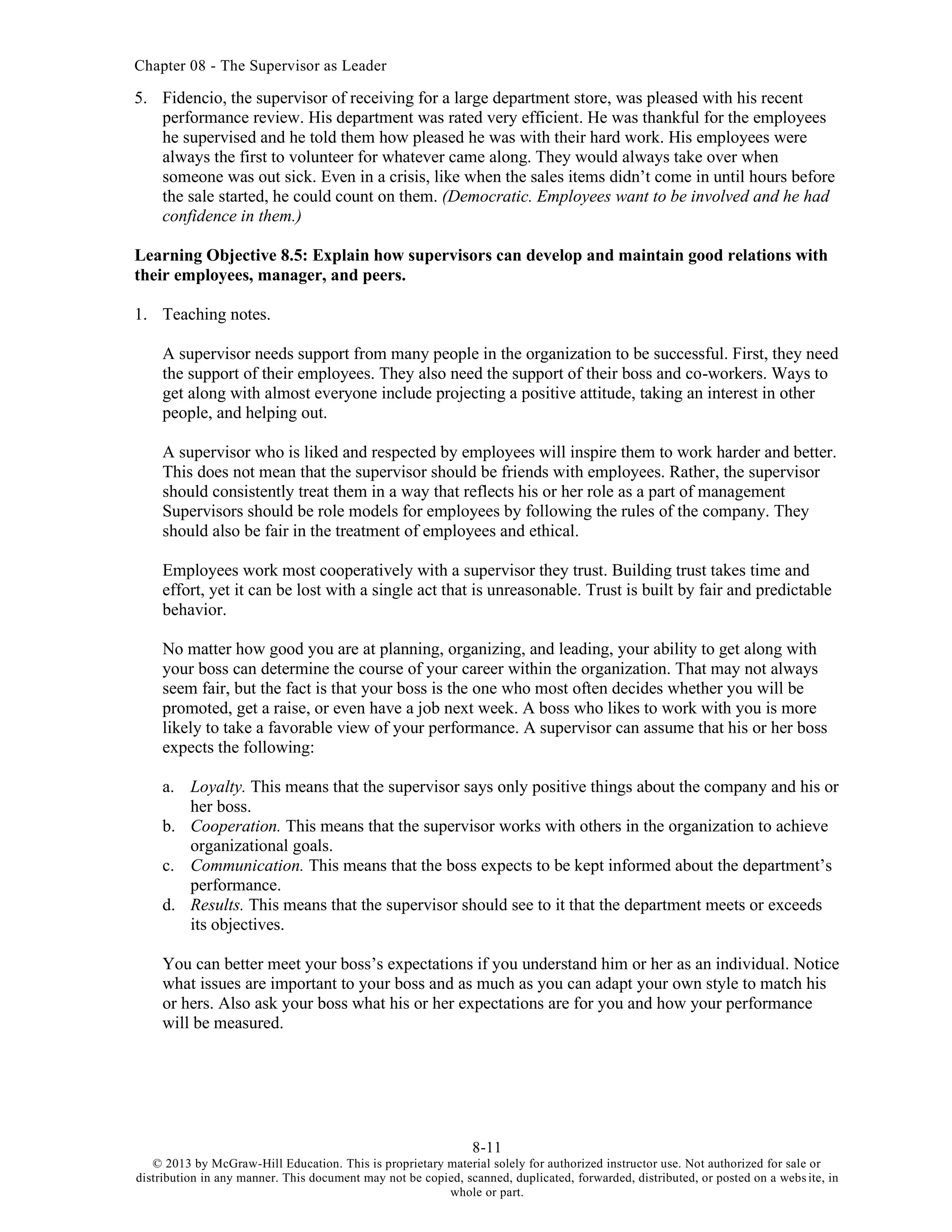 Chapter 08 - The Supervisor as Leader
8-11
© 2013 by McGraw-Hill Education. This is proprietary material solely for authorized instructor use. Not authorized for sale or
distribution in any manner. This document may not be copied, scanned, duplicated, forwarded, distributed, or posted on a website, in
whole or part.
5. Fidencio, the supervisor of receiving for a large department store, was pleased with his recent
performance review. His department was rated very efficient. He was thankful for the employees
he supervised and he told them how pleased he was with their hard work. His employees were
always the first to volunteer for whatever came along. They would always take over when
someone was out sick. Even in a crisis, like when the sales items didn’t come in until hours before
the sale started, he could count on them. (Democratic. Employees want to be involved and he had
confidence in them.)
Learning Objective 8.5: Explain how supervisors can develop and maintain good relations with
their employees, manager, and peers.
1. Teaching notes.
A supervisor needs support from many people in the organization to be successful. First, they need
the support of their employees. They also need the support of their boss and co-workers. Ways to
get along with almost everyone include projecting a positive attitude, taking an interest in other
people, and helping out.
A supervisor who is liked and respected by employees will inspire them to work harder and better.
This does not mean that the supervisor should be friends with employees. Rather, the supervisor
should consistently treat them in a way that reflects his or her role as a part of management
Supervisors should be role models for employees by following the rules of the company. They
should also be fair in the treatment of employees and ethical.
Employees work most cooperatively with a supervisor they trust. Building trust takes time and
effort, yet it can be lost with a single act that is unreasonable. Trust is built by fair and predictable
behavior.
No matter how good you are at planning, organizing, and leading, your ability to get along with
your boss can determine the course of your career within the organization. That may not always
seem fair, but the fact is that your boss is the one who most often decides whether you will be
promoted, get a raise, or even have a job next week. A boss who likes to work with you is more
likely to take a favorable view of your performance. A supervisor can assume that his or her boss
expects the following:
a. Loyalty. This means that the supervisor says only positive things about the company and his or
her boss.
b. Cooperation. This means that the supervisor works with others in the organization to achieve
organizational goals.
c. Communication. This means that the boss expects to be kept informed about the department’s
performance.
d. Results. This means that the supervisor should see to it that the department meets or exceeds
its objectives.
You can better meet your boss’s expectations if you understand him or her as an individual. Notice
what issues are important to your boss and as much as you can adapt your own style to match his
or hers. Also ask your boss what his or her expectations are for you and how your performance
will be measured.
 