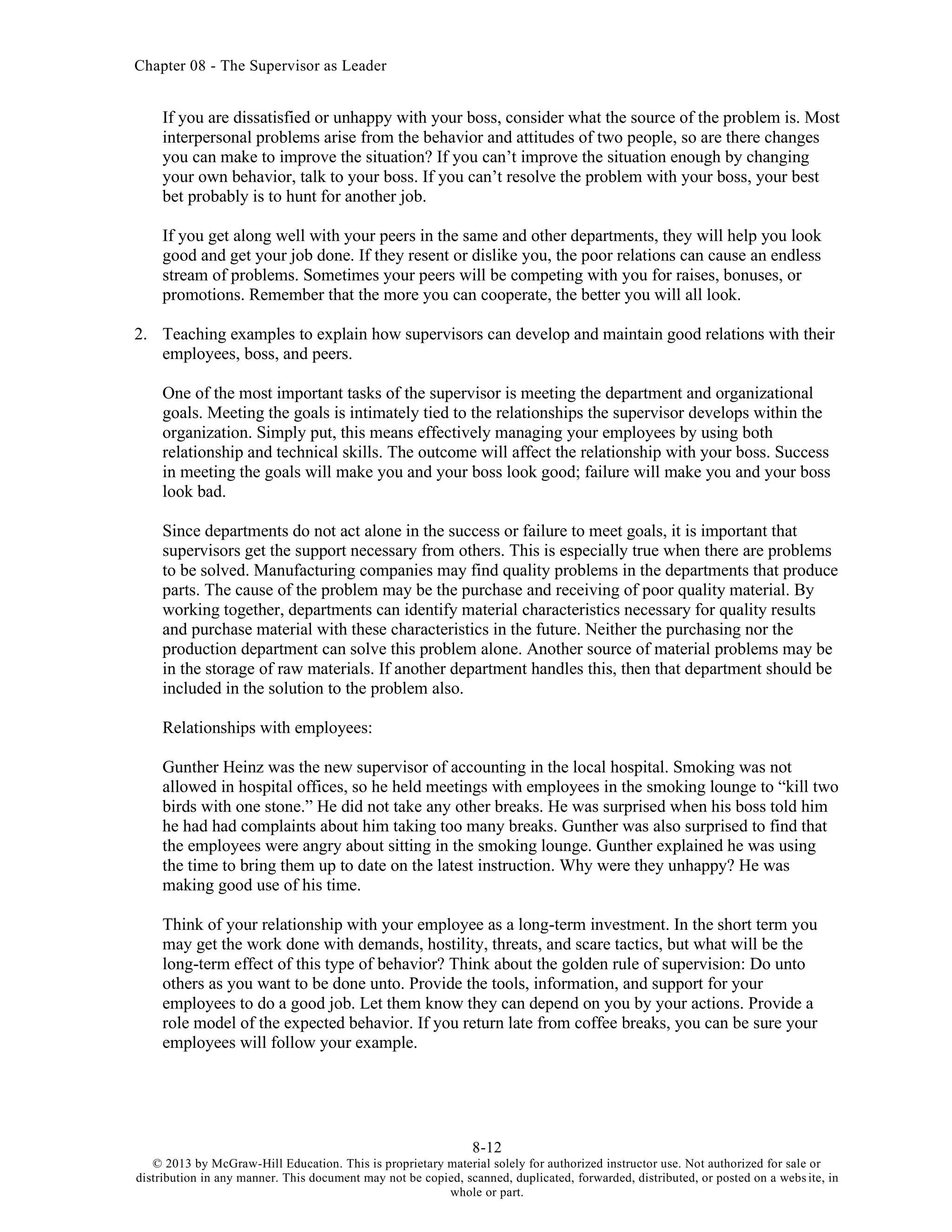 Chapter 08 - The Supervisor as Leader
8-12
© 2013 by McGraw-Hill Education. This is proprietary material solely for authorized instructor use. Not authorized for sale or
distribution in any manner. This document may not be copied, scanned, duplicated, forwarded, distributed, or posted on a website, in
whole or part.
If you are dissatisfied or unhappy with your boss, consider what the source of the problem is. Most
interpersonal problems arise from the behavior and attitudes of two people, so are there changes
you can make to improve the situation? If you can’t improve the situation enough by changing
your own behavior, talk to your boss. If you can’t resolve the problem with your boss, your best
bet probably is to hunt for another job.
If you get along well with your peers in the same and other departments, they will help you look
good and get your job done. If they resent or dislike you, the poor relations can cause an endless
stream of problems. Sometimes your peers will be competing with you for raises, bonuses, or
promotions. Remember that the more you can cooperate, the better you will all look.
2. Teaching examples to explain how supervisors can develop and maintain good relations with their
employees, boss, and peers.
One of the most important tasks of the supervisor is meeting the department and organizational
goals. Meeting the goals is intimately tied to the relationships the supervisor develops within the
organization. Simply put, this means effectively managing your employees by using both
relationship and technical skills. The outcome will affect the relationship with your boss. Success
in meeting the goals will make you and your boss look good; failure will make you and your boss
look bad.
Since departments do not act alone in the success or failure to meet goals, it is important that
supervisors get the support necessary from others. This is especially true when there are problems
to be solved. Manufacturing companies may find quality problems in the departments that produce
parts. The cause of the problem may be the purchase and receiving of poor quality material. By
working together, departments can identify material characteristics necessary for quality results
and purchase material with these characteristics in the future. Neither the purchasing nor the
production department can solve this problem alone. Another source of material problems may be
in the storage of raw materials. If another department handles this, then that department should be
included in the solution to the problem also.
Relationships with employees:
Gunther Heinz was the new supervisor of accounting in the local hospital. Smoking was not
allowed in hospital offices, so he held meetings with employees in the smoking lounge to “kill two
birds with one stone.” He did not take any other breaks. He was surprised when his boss told him
he had had complaints about him taking too many breaks. Gunther was also surprised to find that
the employees were angry about sitting in the smoking lounge. Gunther explained he was using
the time to bring them up to date on the latest instruction. Why were they unhappy? He was
making good use of his time.
Think of your relationship with your employee as a long-term investment. In the short term you
may get the work done with demands, hostility, threats, and scare tactics, but what will be the
long-term effect of this type of behavior? Think about the golden rule of supervision: Do unto
others as you want to be done unto. Provide the tools, information, and support for your
employees to do a good job. Let them know they can depend on you by your actions. Provide a
role model of the expected behavior. If you return late from coffee breaks, you can be sure your
employees will follow your example.
 