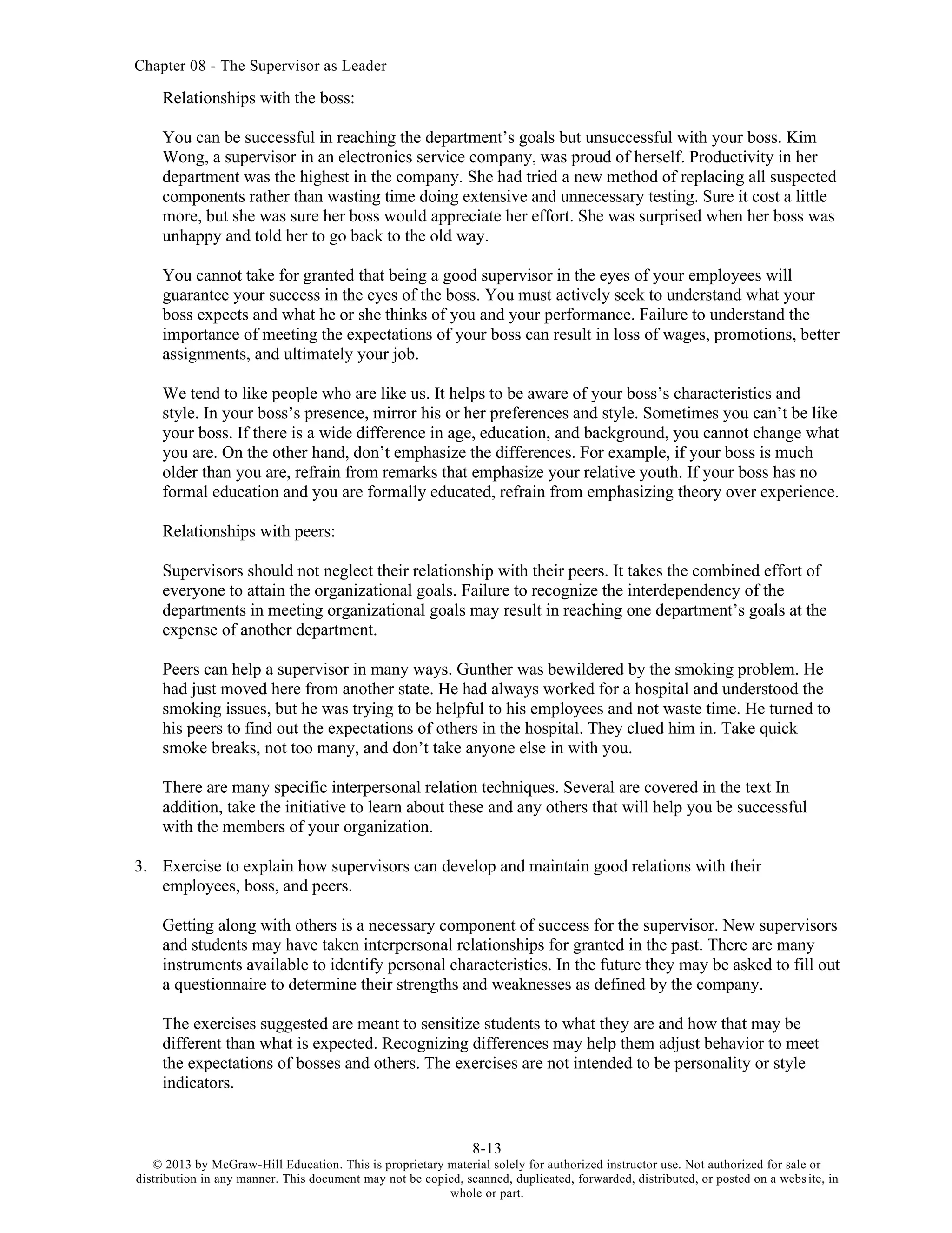Chapter 08 - The Supervisor as Leader
8-13
© 2013 by McGraw-Hill Education. This is proprietary material solely for authorized instructor use. Not authorized for sale or
distribution in any manner. This document may not be copied, scanned, duplicated, forwarded, distributed, or posted on a website, in
whole or part.
Relationships with the boss:
You can be successful in reaching the department’s goals but unsuccessful with your boss. Kim
Wong, a supervisor in an electronics service company, was proud of herself. Productivity in her
department was the highest in the company. She had tried a new method of replacing all suspected
components rather than wasting time doing extensive and unnecessary testing. Sure it cost a little
more, but she was sure her boss would appreciate her effort. She was surprised when her boss was
unhappy and told her to go back to the old way.
You cannot take for granted that being a good supervisor in the eyes of your employees will
guarantee your success in the eyes of the boss. You must actively seek to understand what your
boss expects and what he or she thinks of you and your performance. Failure to understand the
importance of meeting the expectations of your boss can result in loss of wages, promotions, better
assignments, and ultimately your job.
We tend to like people who are like us. It helps to be aware of your boss’s characteristics and
style. In your boss’s presence, mirror his or her preferences and style. Sometimes you can’t be like
your boss. If there is a wide difference in age, education, and background, you cannot change what
you are. On the other hand, don’t emphasize the differences. For example, if your boss is much
older than you are, refrain from remarks that emphasize your relative youth. If your boss has no
formal education and you are formally educated, refrain from emphasizing theory over experience.
Relationships with peers:
Supervisors should not neglect their relationship with their peers. It takes the combined effort of
everyone to attain the organizational goals. Failure to recognize the interdependency of the
departments in meeting organizational goals may result in reaching one department’s goals at the
expense of another department.
Peers can help a supervisor in many ways. Gunther was bewildered by the smoking problem. He
had just moved here from another state. He had always worked for a hospital and understood the
smoking issues, but he was trying to be helpful to his employees and not waste time. He turned to
his peers to find out the expectations of others in the hospital. They clued him in. Take quick
smoke breaks, not too many, and don’t take anyone else in with you.
There are many specific interpersonal relation techniques. Several are covered in the text In
addition, take the initiative to learn about these and any others that will help you be successful
with the members of your organization.
3. Exercise to explain how supervisors can develop and maintain good relations with their
employees, boss, and peers.
Getting along with others is a necessary component of success for the supervisor. New supervisors
and students may have taken interpersonal relationships for granted in the past. There are many
instruments available to identify personal characteristics. In the future they may be asked to fill out
a questionnaire to determine their strengths and weaknesses as defined by the company.
The exercises suggested are meant to sensitize students to what they are and how that may be
different than what is expected. Recognizing differences may help them adjust behavior to meet
the expectations of bosses and others. The exercises are not intended to be personality or style
indicators.
 