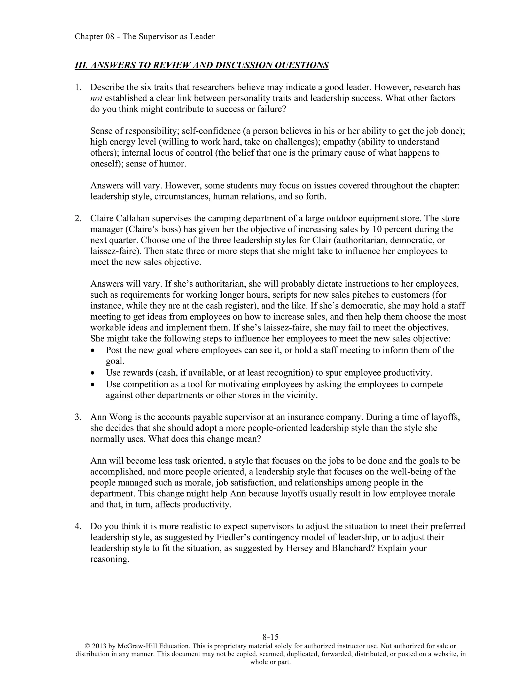 Chapter 08 - The Supervisor as Leader
8-15
© 2013 by McGraw-Hill Education. This is proprietary material solely for authorized instructor use. Not authorized for sale or
distribution in any manner. This document may not be copied, scanned, duplicated, forwarded, distributed, or posted on a website, in
whole or part.
III. ANSWERS TO REVIEW AND DISCUSSION QUESTIONS
1. Describe the six traits that researchers believe may indicate a good leader. However, research has
not established a clear link between personality traits and leadership success. What other factors
do you think might contribute to success or failure?
Sense of responsibility; self-confidence (a person believes in his or her ability to get the job done);
high energy level (willing to work hard, take on challenges); empathy (ability to understand
others); internal locus of control (the belief that one is the primary cause of what happens to
oneself); sense of humor.
Answers will vary. However, some students may focus on issues covered throughout the chapter:
leadership style, circumstances, human relations, and so forth.
2. Claire Callahan supervises the camping department of a large outdoor equipment store. The store
manager (Claire’s boss) has given her the objective of increasing sales by 10 percent during the
next quarter. Choose one of the three leadership styles for Clair (authoritarian, democratic, or
laissez-faire). Then state three or more steps that she might take to influence her employees to
meet the new sales objective.
Answers will vary. If she’s authoritarian, she will probably dictate instructions to her employees,
such as requirements for working longer hours, scripts for new sales pitches to customers (for
instance, while they are at the cash register), and the like. If she’s democratic, she may hold a staff
meeting to get ideas from employees on how to increase sales, and then help them choose the most
workable ideas and implement them. If she’s laissez-faire, she may fail to meet the objectives.
She might take the following steps to influence her employees to meet the new sales objective:
• Post the new goal where employees can see it, or hold a staff meeting to inform them of the
goal.
• Use rewards (cash, if available, or at least recognition) to spur employee productivity.
• Use competition as a tool for motivating employees by asking the employees to compete
against other departments or other stores in the vicinity.
3. Ann Wong is the accounts payable supervisor at an insurance company. During a time of layoffs,
she decides that she should adopt a more people-oriented leadership style than the style she
normally uses. What does this change mean?
Ann will become less task oriented, a style that focuses on the jobs to be done and the goals to be
accomplished, and more people oriented, a leadership style that focuses on the well-being of the
people managed such as morale, job satisfaction, and relationships among people in the
department. This change might help Ann because layoffs usually result in low employee morale
and that, in turn, affects productivity.
4. Do you think it is more realistic to expect supervisors to adjust the situation to meet their preferred
leadership style, as suggested by Fiedler’s contingency model of leadership, or to adjust their
leadership style to fit the situation, as suggested by Hersey and Blanchard? Explain your
reasoning.
 