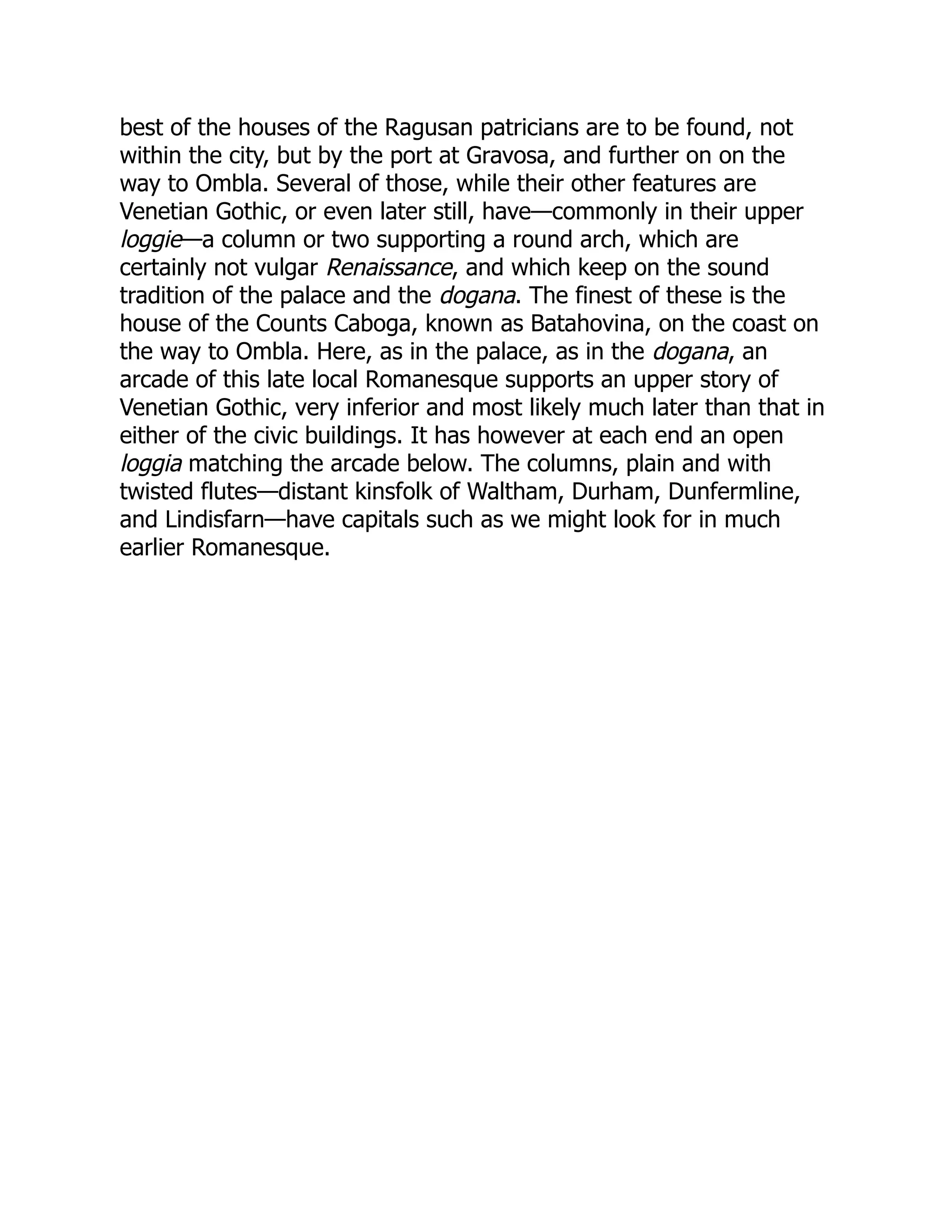 best of the houses of the Ragusan patricians are to be found, not
within the city, but by the port at Gravosa, and further on on the
way to Ombla. Several of those, while their other features are
Venetian Gothic, or even later still, have—commonly in their upper
loggie—a column or two supporting a round arch, which are
certainly not vulgar Renaissance, and which keep on the sound
tradition of the palace and the dogana. The finest of these is the
house of the Counts Caboga, known as Batahovina, on the coast on
the way to Ombla. Here, as in the palace, as in the dogana, an
arcade of this late local Romanesque supports an upper story of
Venetian Gothic, very inferior and most likely much later than that in
either of the civic buildings. It has however at each end an open
loggia matching the arcade below. The columns, plain and with
twisted flutes—distant kinsfolk of Waltham, Durham, Dunfermline,
and Lindisfarn—have capitals such as we might look for in much
earlier Romanesque.
 