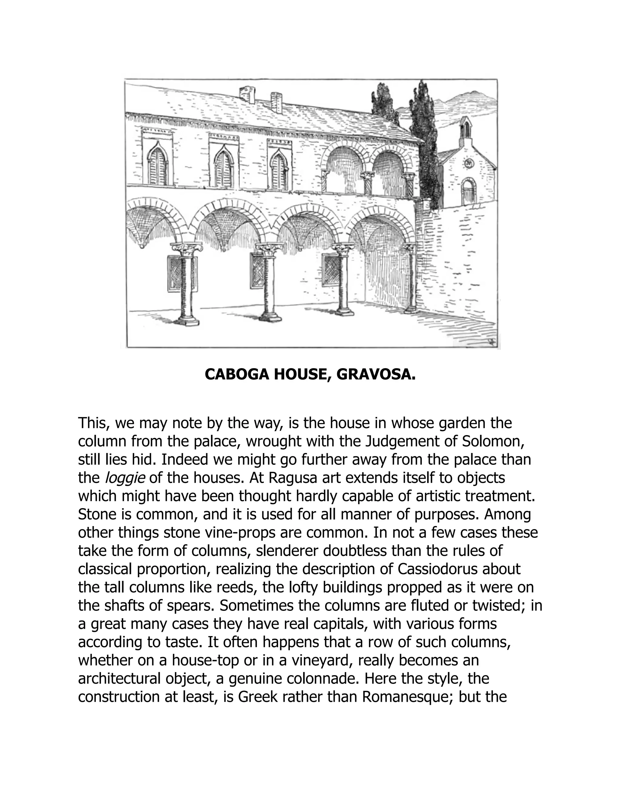 CABOGA HOUSE, GRAVOSA.
This, we may note by the way, is the house in whose garden the
column from the palace, wrought with the Judgement of Solomon,
still lies hid. Indeed we might go further away from the palace than
the loggie of the houses. At Ragusa art extends itself to objects
which might have been thought hardly capable of artistic treatment.
Stone is common, and it is used for all manner of purposes. Among
other things stone vine-props are common. In not a few cases these
take the form of columns, slenderer doubtless than the rules of
classical proportion, realizing the description of Cassiodorus about
the tall columns like reeds, the lofty buildings propped as it were on
the shafts of spears. Sometimes the columns are fluted or twisted; in
a great many cases they have real capitals, with various forms
according to taste. It often happens that a row of such columns,
whether on a house-top or in a vineyard, really becomes an
architectural object, a genuine colonnade. Here the style, the
construction at least, is Greek rather than Romanesque; but the
 