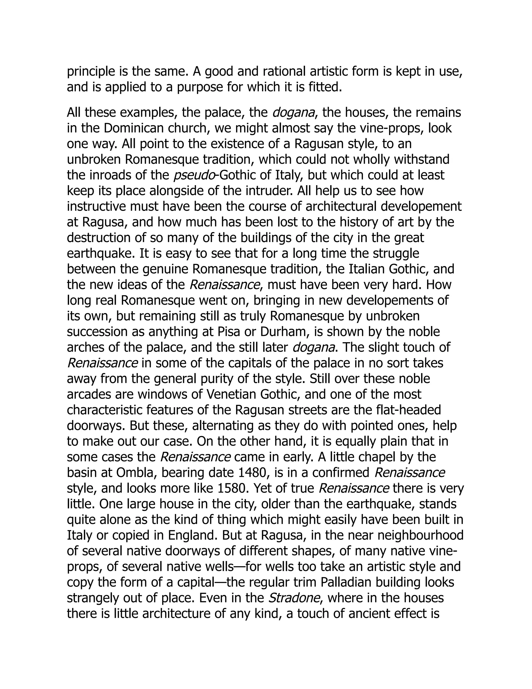 principle is the same. A good and rational artistic form is kept in use,
and is applied to a purpose for which it is fitted.
All these examples, the palace, the dogana, the houses, the remains
in the Dominican church, we might almost say the vine-props, look
one way. All point to the existence of a Ragusan style, to an
unbroken Romanesque tradition, which could not wholly withstand
the inroads of the pseudo-Gothic of Italy, but which could at least
keep its place alongside of the intruder. All help us to see how
instructive must have been the course of architectural developement
at Ragusa, and how much has been lost to the history of art by the
destruction of so many of the buildings of the city in the great
earthquake. It is easy to see that for a long time the struggle
between the genuine Romanesque tradition, the Italian Gothic, and
the new ideas of the Renaissance, must have been very hard. How
long real Romanesque went on, bringing in new developements of
its own, but remaining still as truly Romanesque by unbroken
succession as anything at Pisa or Durham, is shown by the noble
arches of the palace, and the still later dogana. The slight touch of
Renaissance in some of the capitals of the palace in no sort takes
away from the general purity of the style. Still over these noble
arcades are windows of Venetian Gothic, and one of the most
characteristic features of the Ragusan streets are the flat-headed
doorways. But these, alternating as they do with pointed ones, help
to make out our case. On the other hand, it is equally plain that in
some cases the Renaissance came in early. A little chapel by the
basin at Ombla, bearing date 1480, is in a confirmed Renaissance
style, and looks more like 1580. Yet of true Renaissance there is very
little. One large house in the city, older than the earthquake, stands
quite alone as the kind of thing which might easily have been built in
Italy or copied in England. But at Ragusa, in the near neighbourhood
of several native doorways of different shapes, of many native vine-
props, of several native wells—for wells too take an artistic style and
copy the form of a capital—the regular trim Palladian building looks
strangely out of place. Even in the Stradone, where in the houses
there is little architecture of any kind, a touch of ancient effect is
 