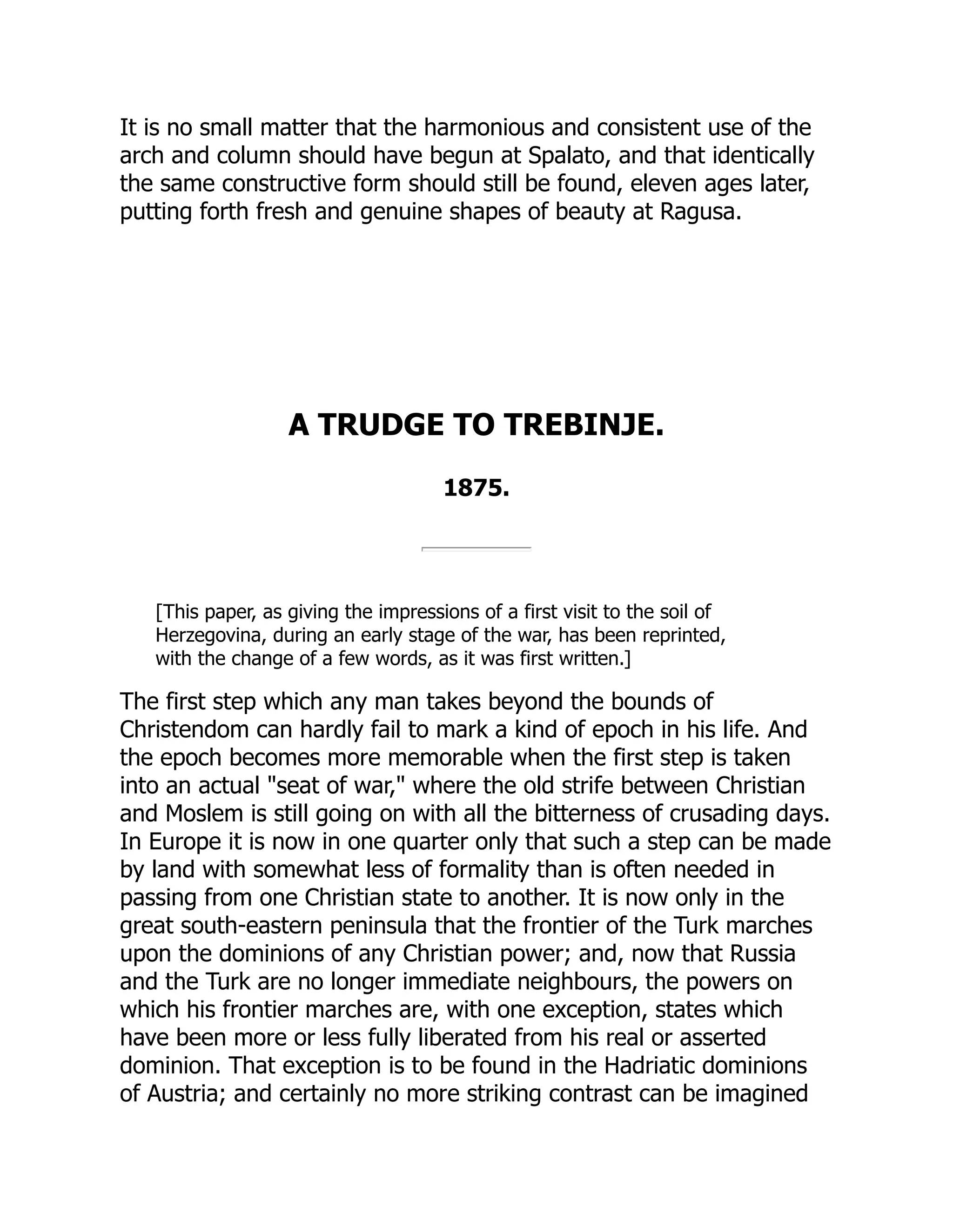 It is no small matter that the harmonious and consistent use of the
arch and column should have begun at Spalato, and that identically
the same constructive form should still be found, eleven ages later,
putting forth fresh and genuine shapes of beauty at Ragusa.
A TRUDGE TO TREBINJE.
1875.
[This paper, as giving the impressions of a first visit to the soil of
Herzegovina, during an early stage of the war, has been reprinted,
with the change of a few words, as it was first written.]
The first step which any man takes beyond the bounds of
Christendom can hardly fail to mark a kind of epoch in his life. And
the epoch becomes more memorable when the first step is taken
into an actual "seat of war," where the old strife between Christian
and Moslem is still going on with all the bitterness of crusading days.
In Europe it is now in one quarter only that such a step can be made
by land with somewhat less of formality than is often needed in
passing from one Christian state to another. It is now only in the
great south-eastern peninsula that the frontier of the Turk marches
upon the dominions of any Christian power; and, now that Russia
and the Turk are no longer immediate neighbours, the powers on
which his frontier marches are, with one exception, states which
have been more or less fully liberated from his real or asserted
dominion. That exception is to be found in the Hadriatic dominions
of Austria; and certainly no more striking contrast can be imagined
 