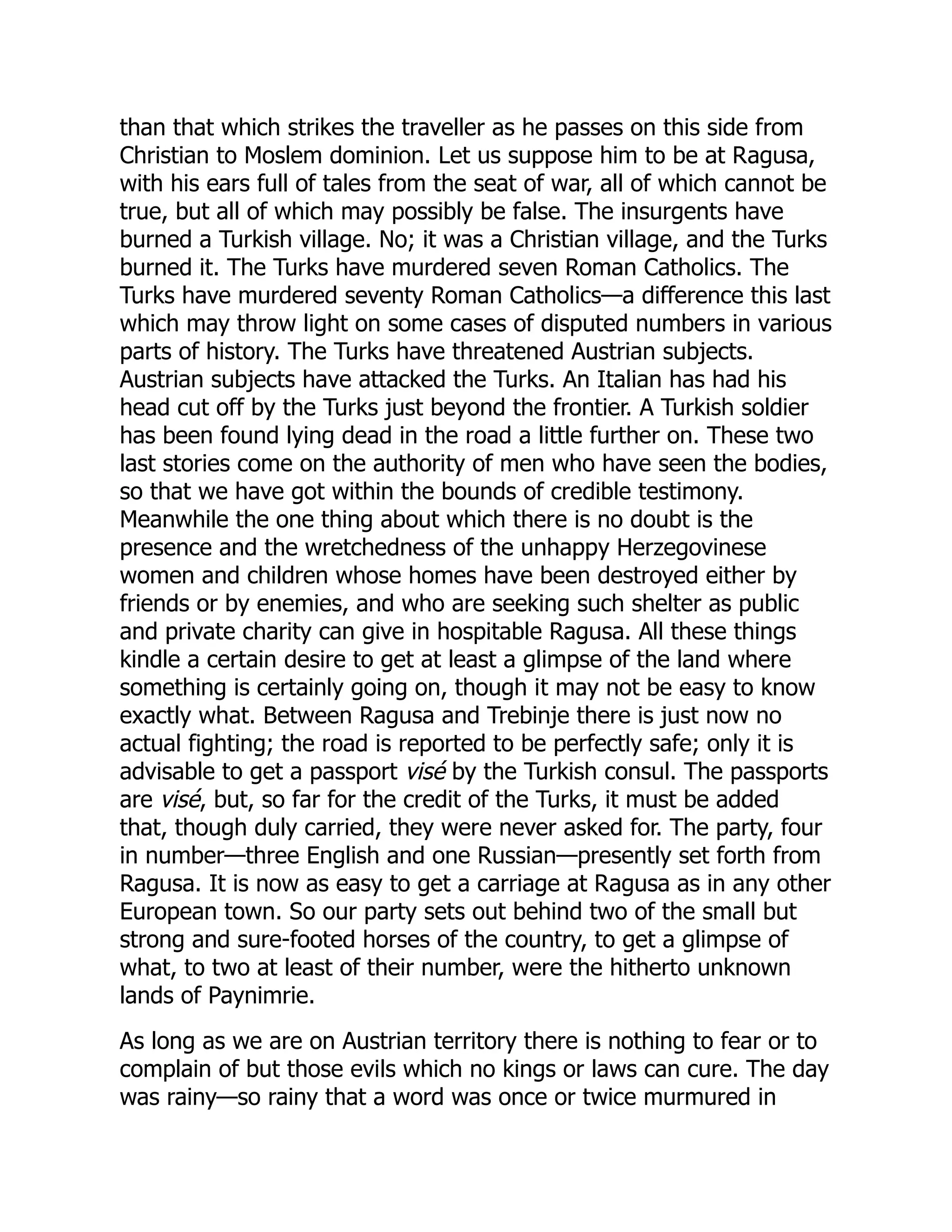 than that which strikes the traveller as he passes on this side from
Christian to Moslem dominion. Let us suppose him to be at Ragusa,
with his ears full of tales from the seat of war, all of which cannot be
true, but all of which may possibly be false. The insurgents have
burned a Turkish village. No; it was a Christian village, and the Turks
burned it. The Turks have murdered seven Roman Catholics. The
Turks have murdered seventy Roman Catholics—a difference this last
which may throw light on some cases of disputed numbers in various
parts of history. The Turks have threatened Austrian subjects.
Austrian subjects have attacked the Turks. An Italian has had his
head cut off by the Turks just beyond the frontier. A Turkish soldier
has been found lying dead in the road a little further on. These two
last stories come on the authority of men who have seen the bodies,
so that we have got within the bounds of credible testimony.
Meanwhile the one thing about which there is no doubt is the
presence and the wretchedness of the unhappy Herzegovinese
women and children whose homes have been destroyed either by
friends or by enemies, and who are seeking such shelter as public
and private charity can give in hospitable Ragusa. All these things
kindle a certain desire to get at least a glimpse of the land where
something is certainly going on, though it may not be easy to know
exactly what. Between Ragusa and Trebinje there is just now no
actual fighting; the road is reported to be perfectly safe; only it is
advisable to get a passport visé by the Turkish consul. The passports
are visé, but, so far for the credit of the Turks, it must be added
that, though duly carried, they were never asked for. The party, four
in number—three English and one Russian—presently set forth from
Ragusa. It is now as easy to get a carriage at Ragusa as in any other
European town. So our party sets out behind two of the small but
strong and sure-footed horses of the country, to get a glimpse of
what, to two at least of their number, were the hitherto unknown
lands of Paynimrie.
As long as we are on Austrian territory there is nothing to fear or to
complain of but those evils which no kings or laws can cure. The day
was rainy—so rainy that a word was once or twice murmured in
 