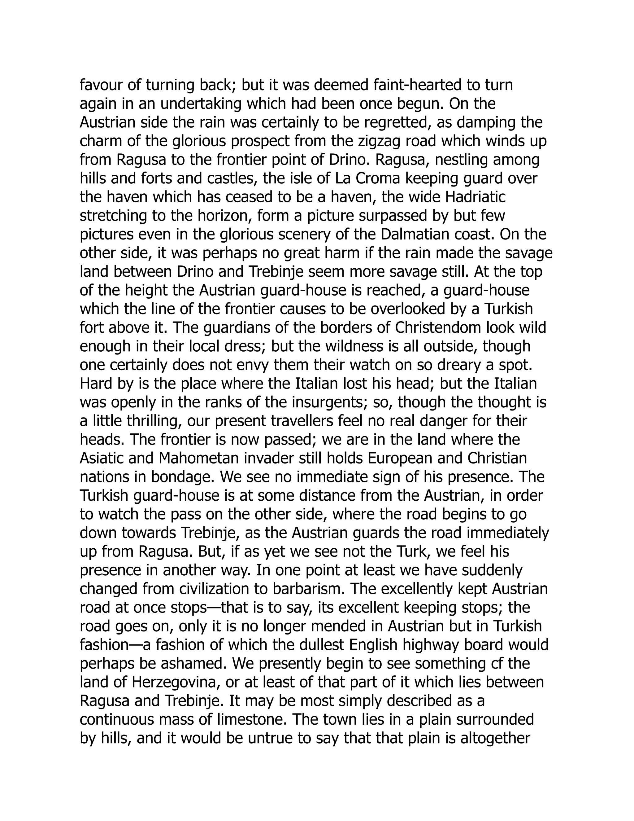 favour of turning back; but it was deemed faint-hearted to turn
again in an undertaking which had been once begun. On the
Austrian side the rain was certainly to be regretted, as damping the
charm of the glorious prospect from the zigzag road which winds up
from Ragusa to the frontier point of Drino. Ragusa, nestling among
hills and forts and castles, the isle of La Croma keeping guard over
the haven which has ceased to be a haven, the wide Hadriatic
stretching to the horizon, form a picture surpassed by but few
pictures even in the glorious scenery of the Dalmatian coast. On the
other side, it was perhaps no great harm if the rain made the savage
land between Drino and Trebinje seem more savage still. At the top
of the height the Austrian guard-house is reached, a guard-house
which the line of the frontier causes to be overlooked by a Turkish
fort above it. The guardians of the borders of Christendom look wild
enough in their local dress; but the wildness is all outside, though
one certainly does not envy them their watch on so dreary a spot.
Hard by is the place where the Italian lost his head; but the Italian
was openly in the ranks of the insurgents; so, though the thought is
a little thrilling, our present travellers feel no real danger for their
heads. The frontier is now passed; we are in the land where the
Asiatic and Mahometan invader still holds European and Christian
nations in bondage. We see no immediate sign of his presence. The
Turkish guard-house is at some distance from the Austrian, in order
to watch the pass on the other side, where the road begins to go
down towards Trebinje, as the Austrian guards the road immediately
up from Ragusa. But, if as yet we see not the Turk, we feel his
presence in another way. In one point at least we have suddenly
changed from civilization to barbarism. The excellently kept Austrian
road at once stops—that is to say, its excellent keeping stops; the
road goes on, only it is no longer mended in Austrian but in Turkish
fashion—a fashion of which the dullest English highway board would
perhaps be ashamed. We presently begin to see something cf the
land of Herzegovina, or at least of that part of it which lies between
Ragusa and Trebinje. It may be most simply described as a
continuous mass of limestone. The town lies in a plain surrounded
by hills, and it would be untrue to say that that plain is altogether
 
