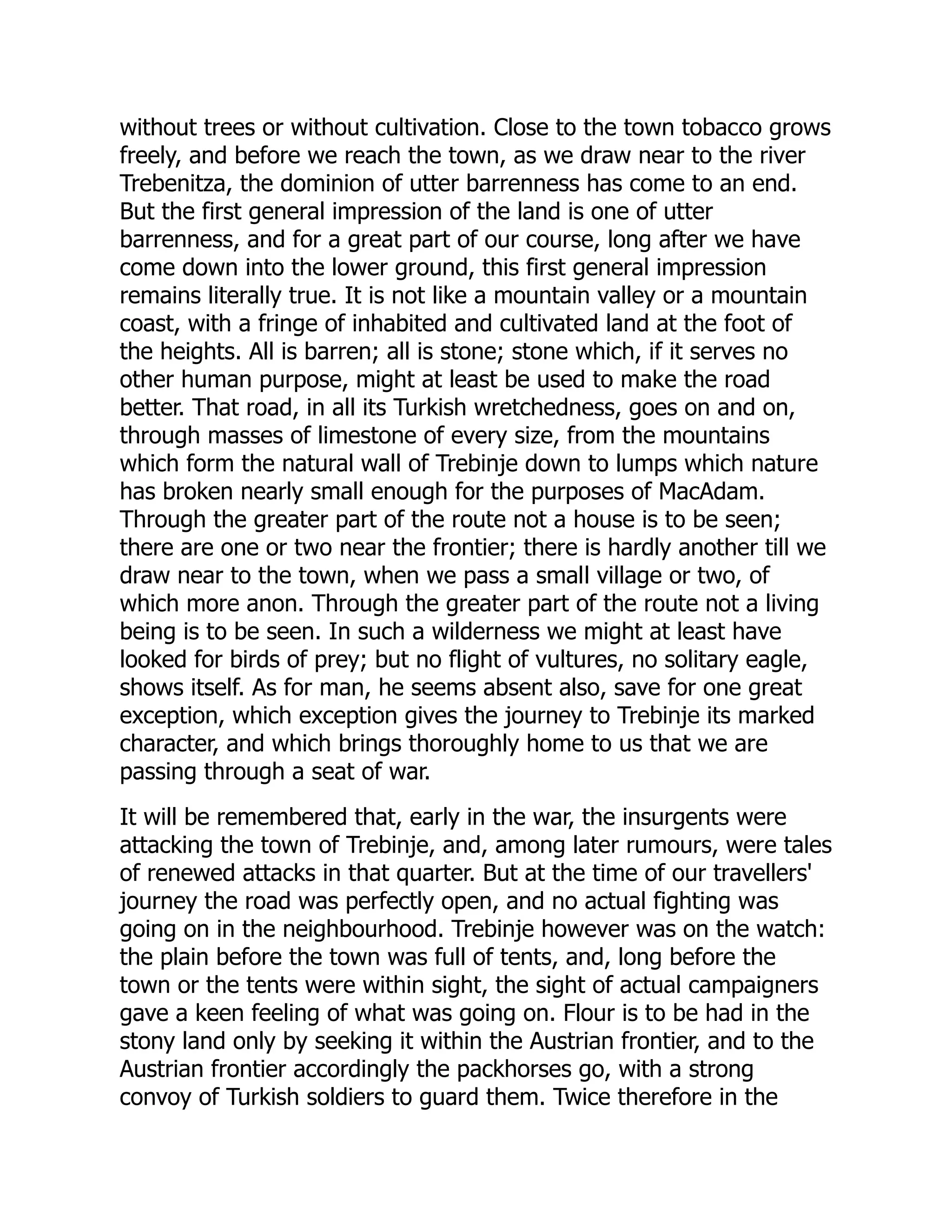 without trees or without cultivation. Close to the town tobacco grows
freely, and before we reach the town, as we draw near to the river
Trebenitza, the dominion of utter barrenness has come to an end.
But the first general impression of the land is one of utter
barrenness, and for a great part of our course, long after we have
come down into the lower ground, this first general impression
remains literally true. It is not like a mountain valley or a mountain
coast, with a fringe of inhabited and cultivated land at the foot of
the heights. All is barren; all is stone; stone which, if it serves no
other human purpose, might at least be used to make the road
better. That road, in all its Turkish wretchedness, goes on and on,
through masses of limestone of every size, from the mountains
which form the natural wall of Trebinje down to lumps which nature
has broken nearly small enough for the purposes of MacAdam.
Through the greater part of the route not a house is to be seen;
there are one or two near the frontier; there is hardly another till we
draw near to the town, when we pass a small village or two, of
which more anon. Through the greater part of the route not a living
being is to be seen. In such a wilderness we might at least have
looked for birds of prey; but no flight of vultures, no solitary eagle,
shows itself. As for man, he seems absent also, save for one great
exception, which exception gives the journey to Trebinje its marked
character, and which brings thoroughly home to us that we are
passing through a seat of war.
It will be remembered that, early in the war, the insurgents were
attacking the town of Trebinje, and, among later rumours, were tales
of renewed attacks in that quarter. But at the time of our travellers'
journey the road was perfectly open, and no actual fighting was
going on in the neighbourhood. Trebinje however was on the watch:
the plain before the town was full of tents, and, long before the
town or the tents were within sight, the sight of actual campaigners
gave a keen feeling of what was going on. Flour is to be had in the
stony land only by seeking it within the Austrian frontier, and to the
Austrian frontier accordingly the packhorses go, with a strong
convoy of Turkish soldiers to guard them. Twice therefore in the
 