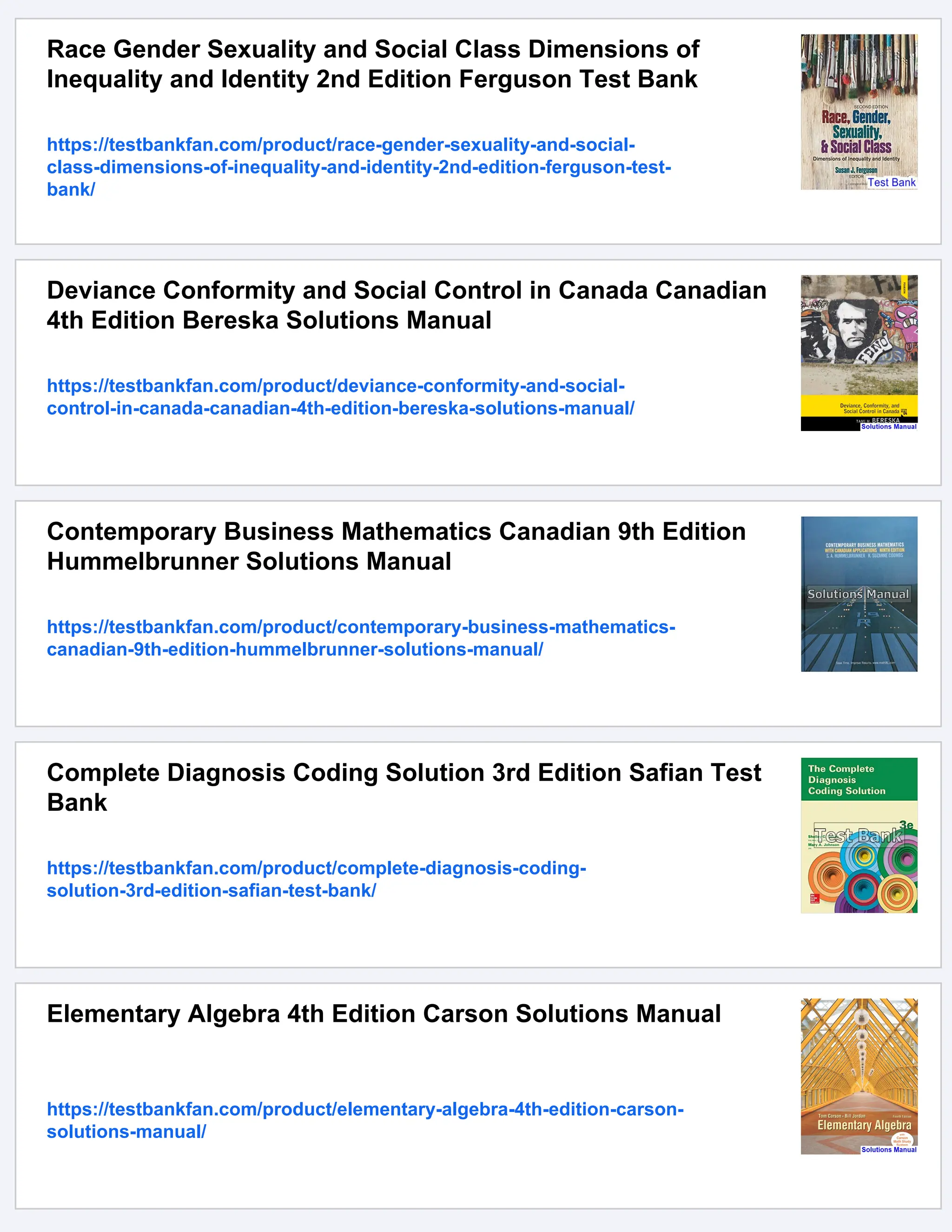 Race Gender Sexuality and Social Class Dimensions of
Inequality and Identity 2nd Edition Ferguson Test Bank
https://testbankfan.com/product/race-gender-sexuality-and-social-
class-dimensions-of-inequality-and-identity-2nd-edition-ferguson-test-
bank/
Deviance Conformity and Social Control in Canada Canadian
4th Edition Bereska Solutions Manual
https://testbankfan.com/product/deviance-conformity-and-social-
control-in-canada-canadian-4th-edition-bereska-solutions-manual/
Contemporary Business Mathematics Canadian 9th Edition
Hummelbrunner Solutions Manual
https://testbankfan.com/product/contemporary-business-mathematics-
canadian-9th-edition-hummelbrunner-solutions-manual/
Complete Diagnosis Coding Solution 3rd Edition Safian Test
Bank
https://testbankfan.com/product/complete-diagnosis-coding-
solution-3rd-edition-safian-test-bank/
Elementary Algebra 4th Edition Carson Solutions Manual
https://testbankfan.com/product/elementary-algebra-4th-edition-carson-
solutions-manual/
 